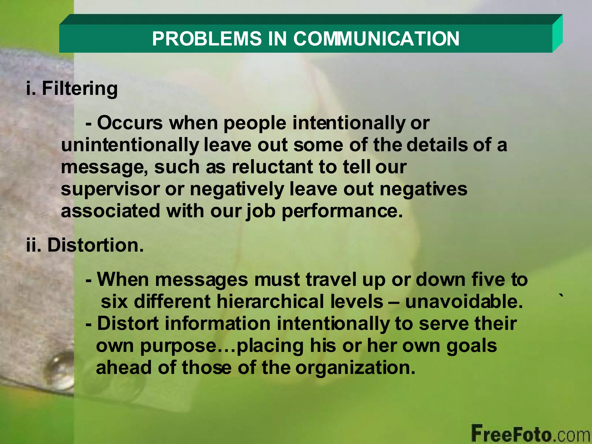 PROBLEMS IN COMMUNICATION i. Filtering - Occurs when people intentionally or        unintentionally leave out some of the details of a    message, such as reluctant to tell our        supervisor or negatively leave out negatives      associated with our job performance. ii. Distortion. - When messages must travel up or down five to      six different hierarchical levels – unavoidable. ` - Distort information intentionally to serve their      own purpose…placing his or her own goals      ahead of those of the organization. 