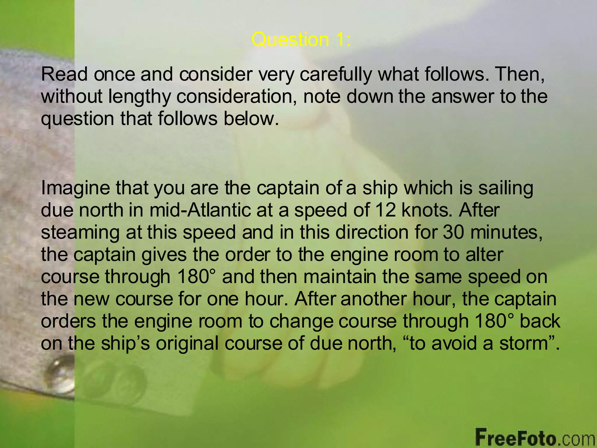Question 1: Read once and consider very carefully what follows. Then, without lengthy consideration, note down the answer to the question that follows below. Imagine that you are the captain of a ship which is sailing due north in mid-Atlantic at a speed of 12 knots. After steaming at this speed and in this direction for 30 minutes, the captain gives the order to the engine room to alter course through 180 ° and then maintain the same speed on the new course for one hour. After another hour, the captain orders the engine room to change course through  180° back on the ship’s original course of due north, “to avoid a storm”. 