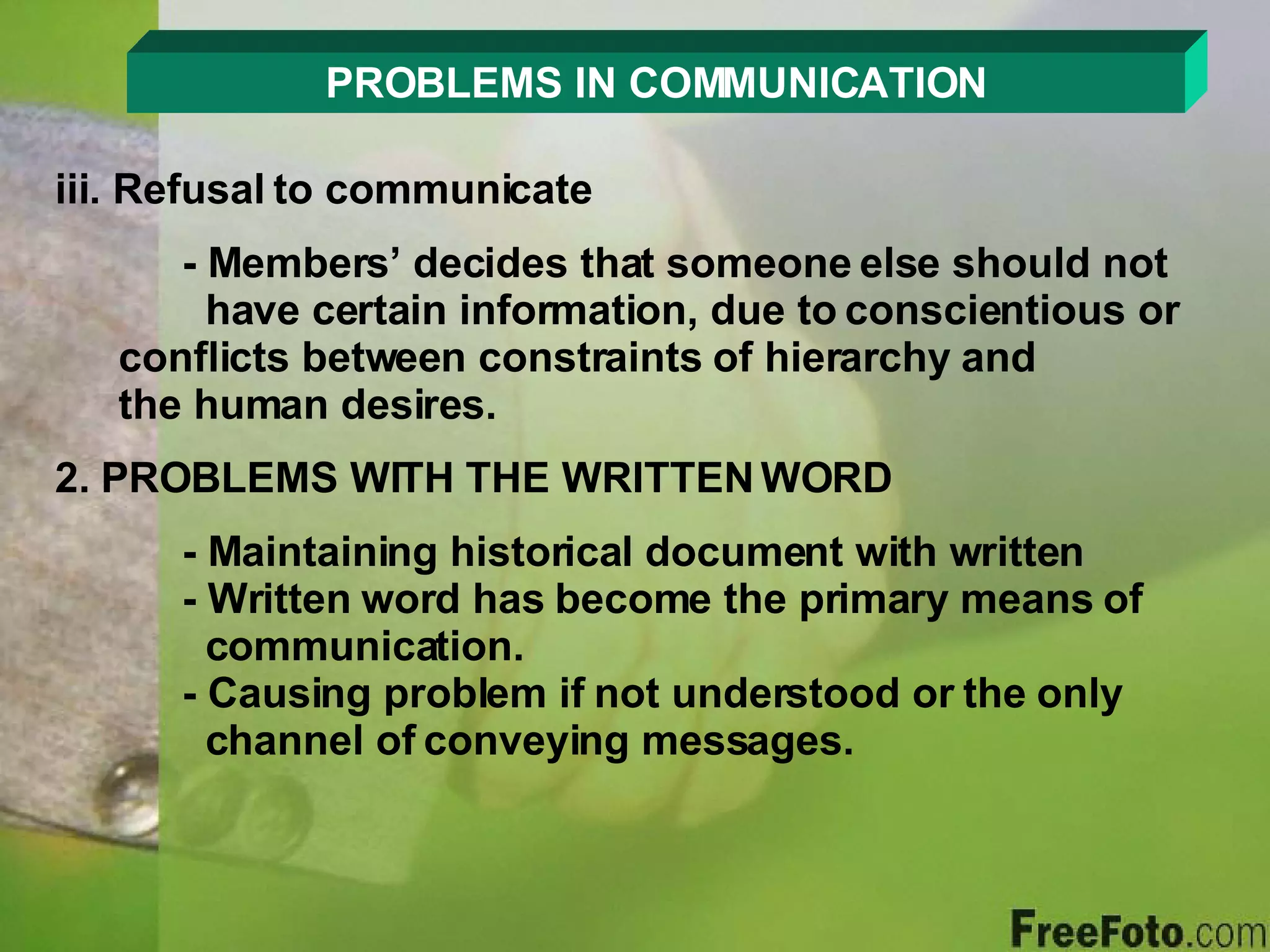 PROBLEMS IN COMMUNICATION iii. Refusal to communicate - Members’ decides that someone else should not      have certain information, due to conscientious or    conflicts between constraints of hierarchy and      the human desires. 2. PROBLEMS WITH THE WRITTEN WORD - Maintaining historical document with written - Written word has become the primary means of      communication. - Causing problem if not understood or the only      channel of conveying messages. 