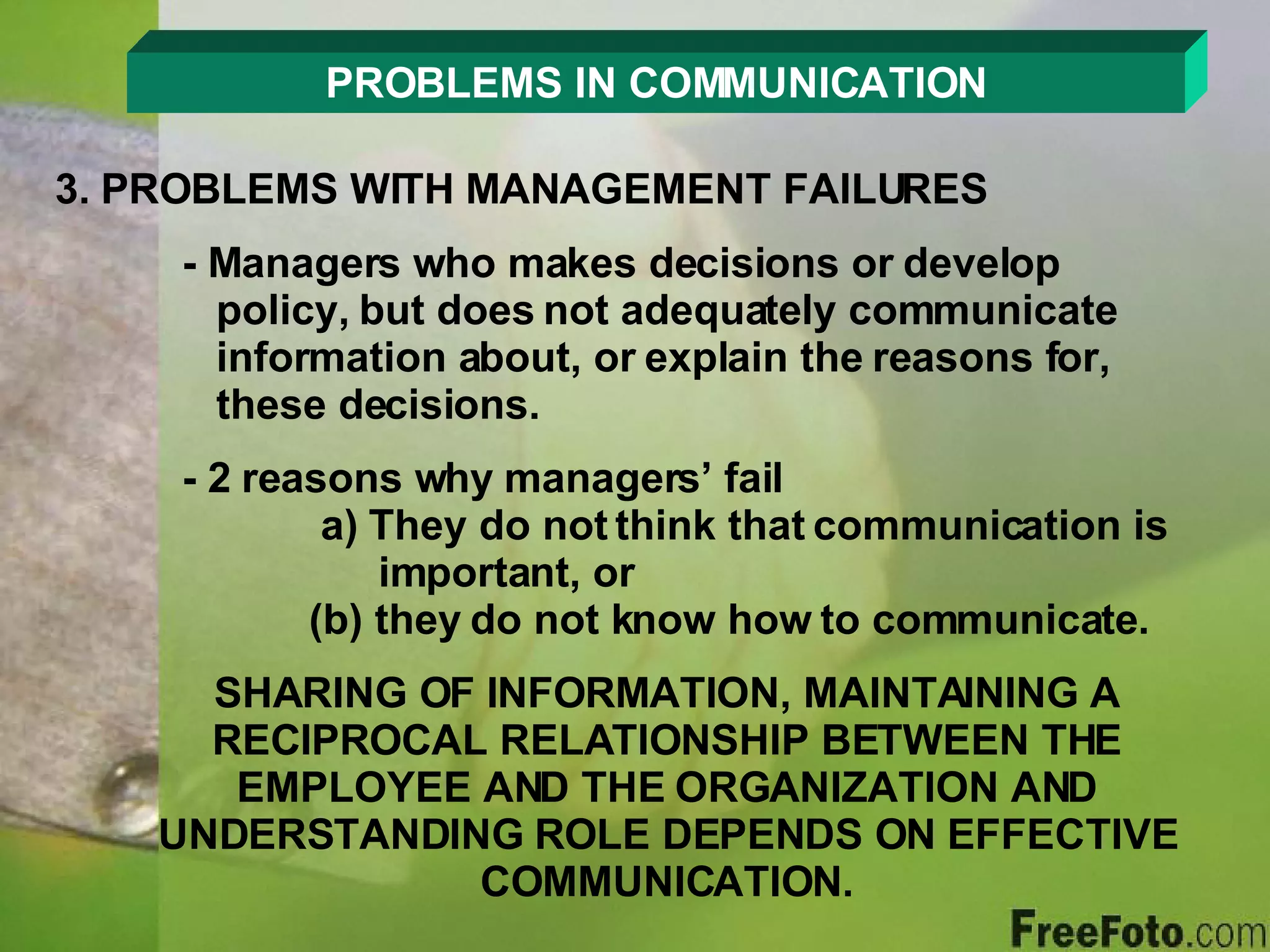 PROBLEMS IN COMMUNICATION 3. PROBLEMS WITH MANAGEMENT FAILURES - Managers who makes decisions or develop      policy, but does not adequately communicate      information about, or explain the reasons for,      these decisions. - 2 reasons why managers’ fail  a) They do not think that communication is      important, or  (b) they do not know how to communicate. SHARING OF INFORMATION, MAINTAINING A RECIPROCAL RELATIONSHIP BETWEEN THE EMPLOYEE AND THE ORGANIZATION AND UNDERSTANDING ROLE DEPENDS ON EFFECTIVE COMMUNICATION. 