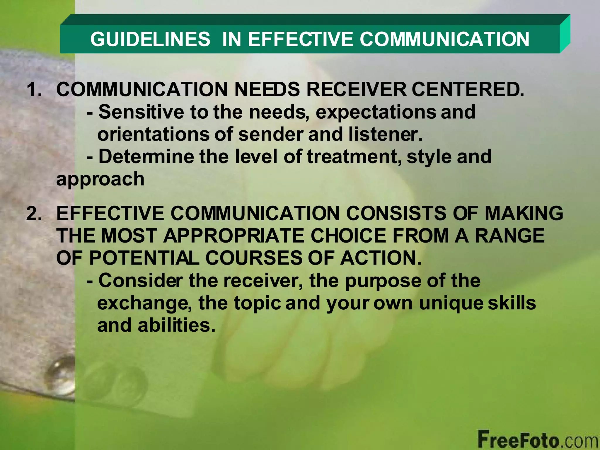GUIDELINES  IN EFFECTIVE COMMUNICATION COMMUNICATION NEEDS RECEIVER CENTERED. - Sensitive to the needs, expectations and        orientations of sender and listener. - Determine the level of treatment, style and      approach EFFECTIVE COMMUNICATION CONSISTS OF MAKING THE MOST APPROPRIATE CHOICE FROM A RANGE OF POTENTIAL COURSES OF ACTION. - Consider the receiver, the purpose of the        exchange, the topic and your own unique skills    and abilities. 
