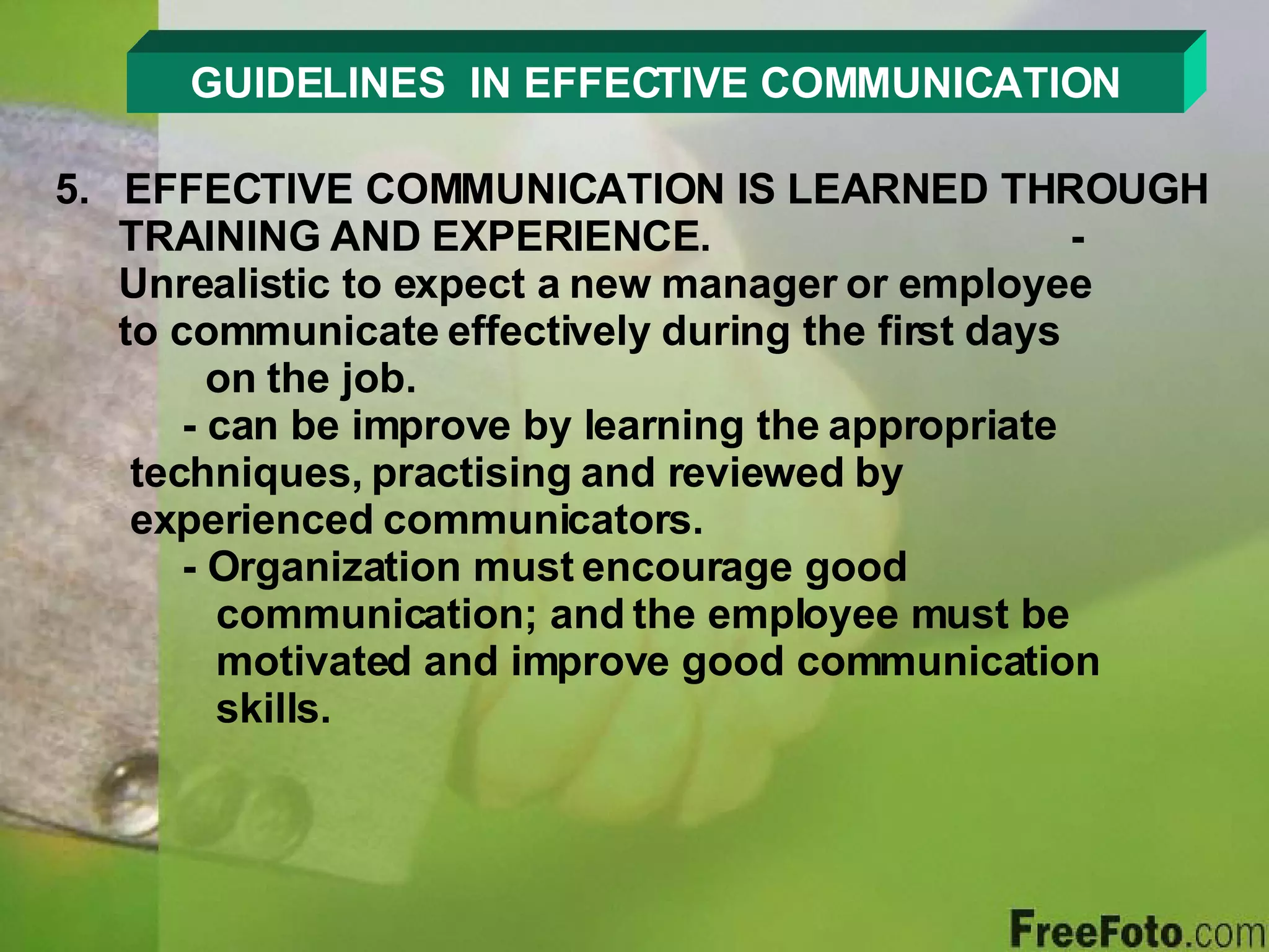 GUIDELINES  IN EFFECTIVE COMMUNICATION 5.  EFFECTIVE COMMUNICATION IS LEARNED THROUGH TRAINING AND EXPERIENCE. - Unrealistic to expect a new manager or employee    to communicate effectively during the first days      on the job. - can be improve by learning the appropriate      techniques, practising and reviewed by        experienced communicators. - Organization must encourage good        communication; and the employee must be      motivated and improve good communication      skills. 