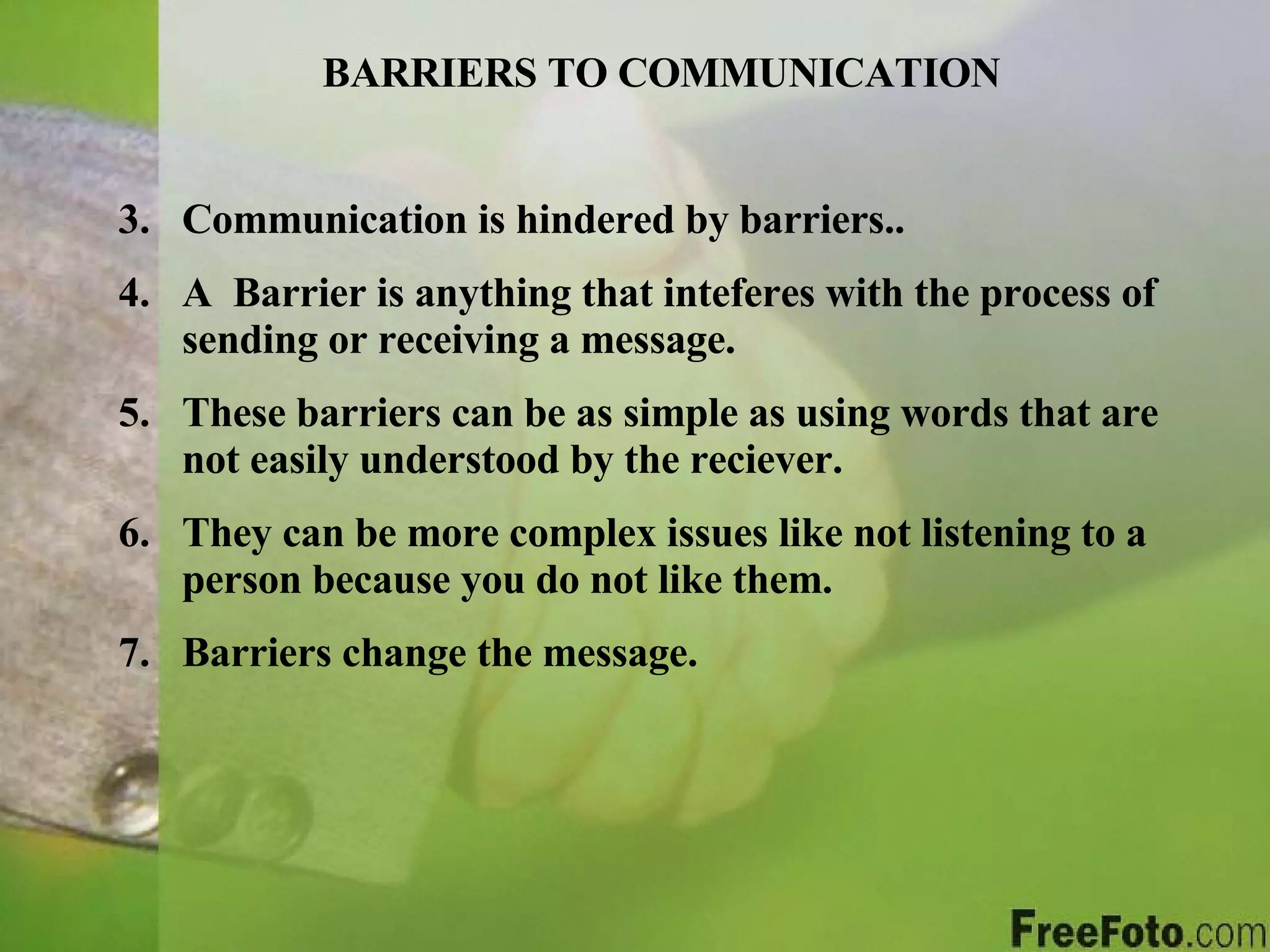 BARRIERS TO COMMUNICATION Communication is hindered by barriers.. A  Barrier is anything that inteferes with the process of sending or receiving a message. These barriers can be as simple as using words that are not easily understood by the reciever. They can be more complex issues like not listening to a person because you do not like them. Barriers change the message. 