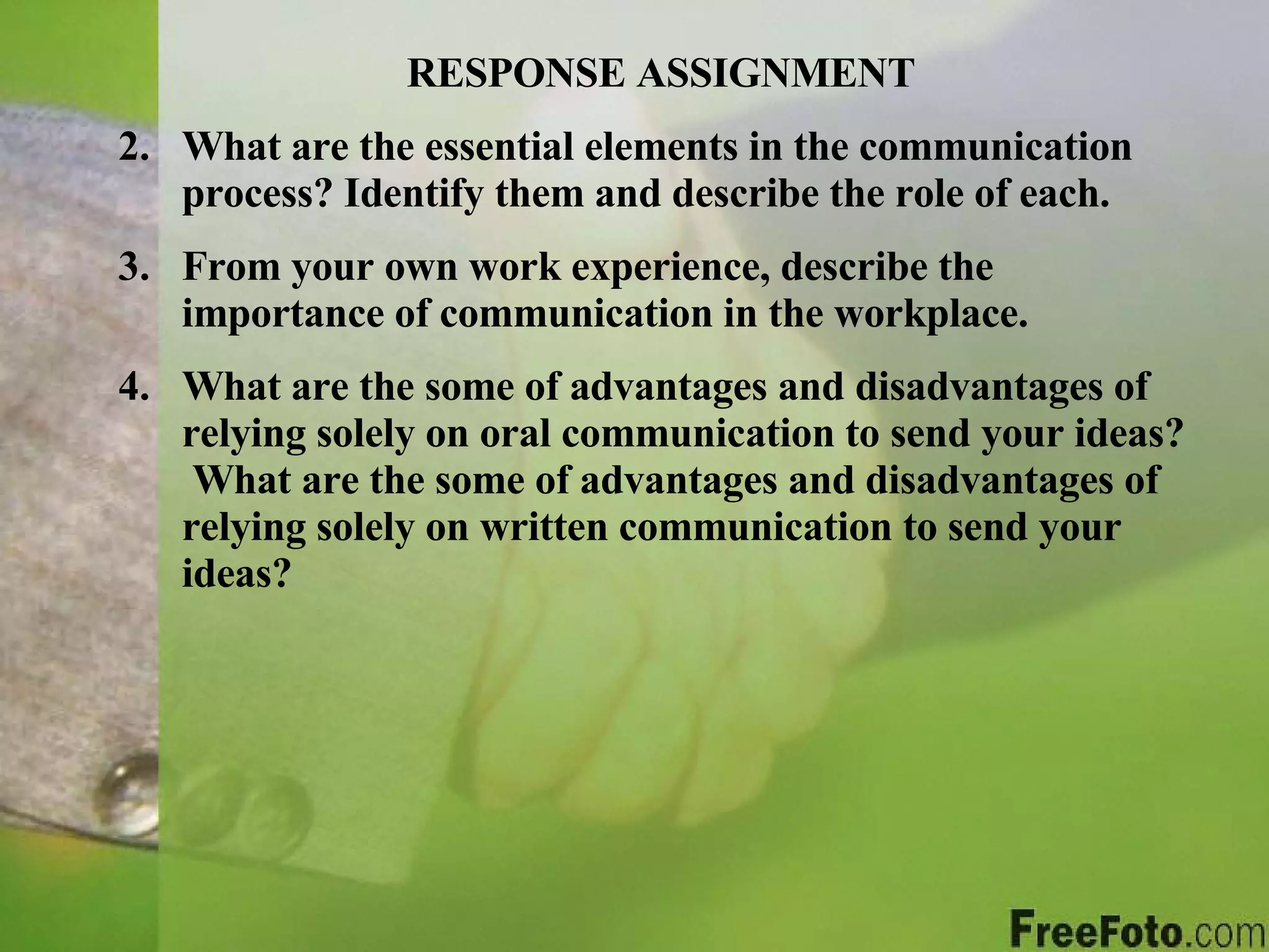 RESPONSE ASSIGNMENT What are the essential elements in the communication process? Identify them and describe the role of each. From your own work experience, describe the importance of communication in the workplace. What are the some of advantages and disadvantages of relying solely on oral communication to send your ideas?  What are the some of advantages and disadvantages of relying solely on written communication to send your ideas? 