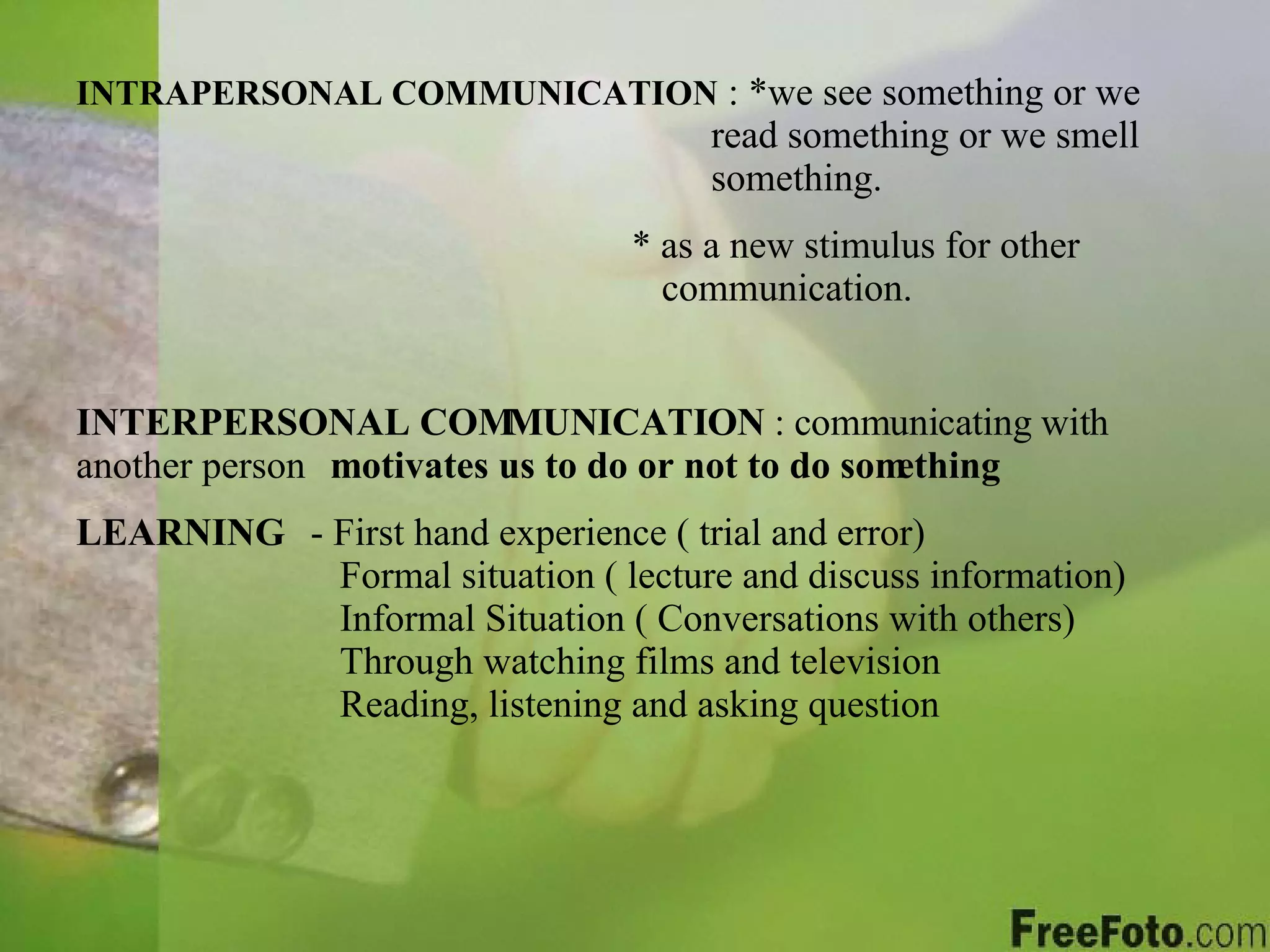 INTRAPERSONAL COMMUNICATION  : *we see something or we  read something or we smell  something.      * as a new stimulus for other      communication. INTERPERSONAL COMMUNICATION  : communicating with another person motivates us to do or not to do something LEARNING   - First hand experience ( trial and error)  Formal situation ( lecture and discuss information)    Informal Situation ( Conversations with others)  Through watching films and television  Reading, listening and asking question 
