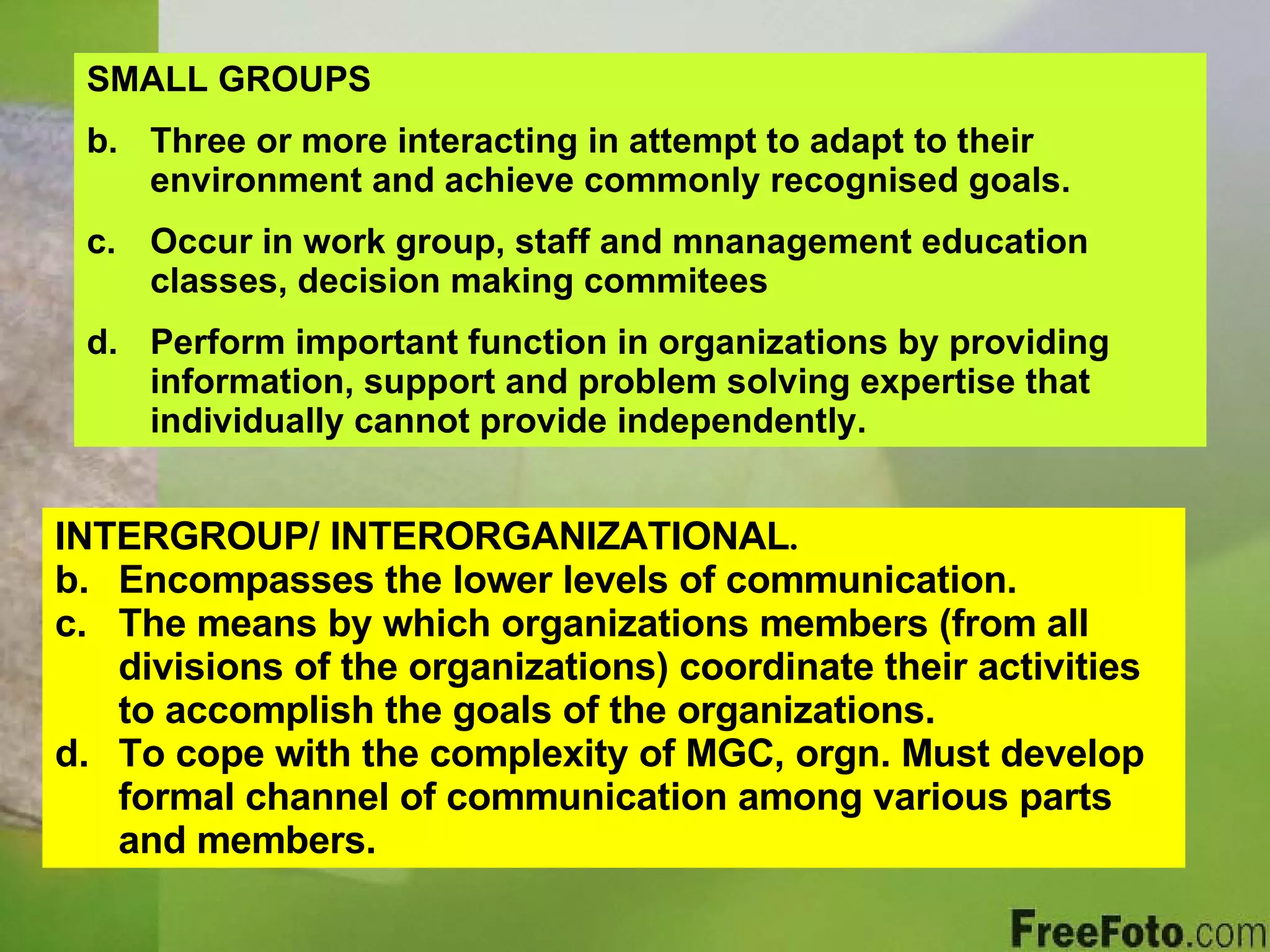 SMALL GROUPS Three or more interacting in attempt to adapt to their environment and achieve commonly recognised goals. Occur in work group, staff and mnanagement education classes, decision making commitees Perform important function in organizations by providing information, support and problem solving expertise that individually cannot provide independently. INTERGROUP/ INTERORGANIZATIONAL . Encompasses the lower levels of communication. The means by which organizations members (from all divisions of the organizations) coordinate their activities to accomplish the goals of the organizations. To cope with the complexity of MGC, orgn. Must develop formal channel of communication among various parts and members. 