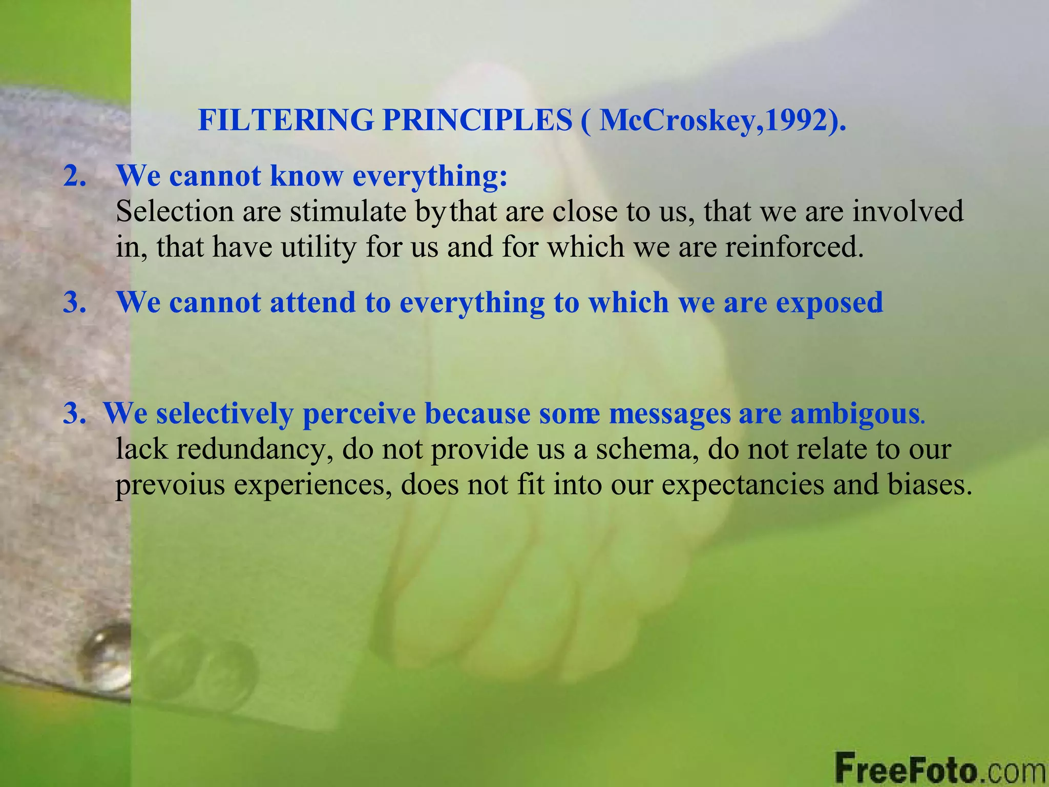 FILTERING PRINCIPLES ( McCroskey,1992). We cannot know everything:     Selection are stimulate by   that are close to us, that we are involved in, that have utility for us and for which we are reinforced. We cannot attend to everything to which we are exposed .   3.   We selectively perceive because some messages are ambigous .  lack redundancy, do not provide us a schema, do not relate to our prevoius experiences, does not fit into our expectancies and biases. 