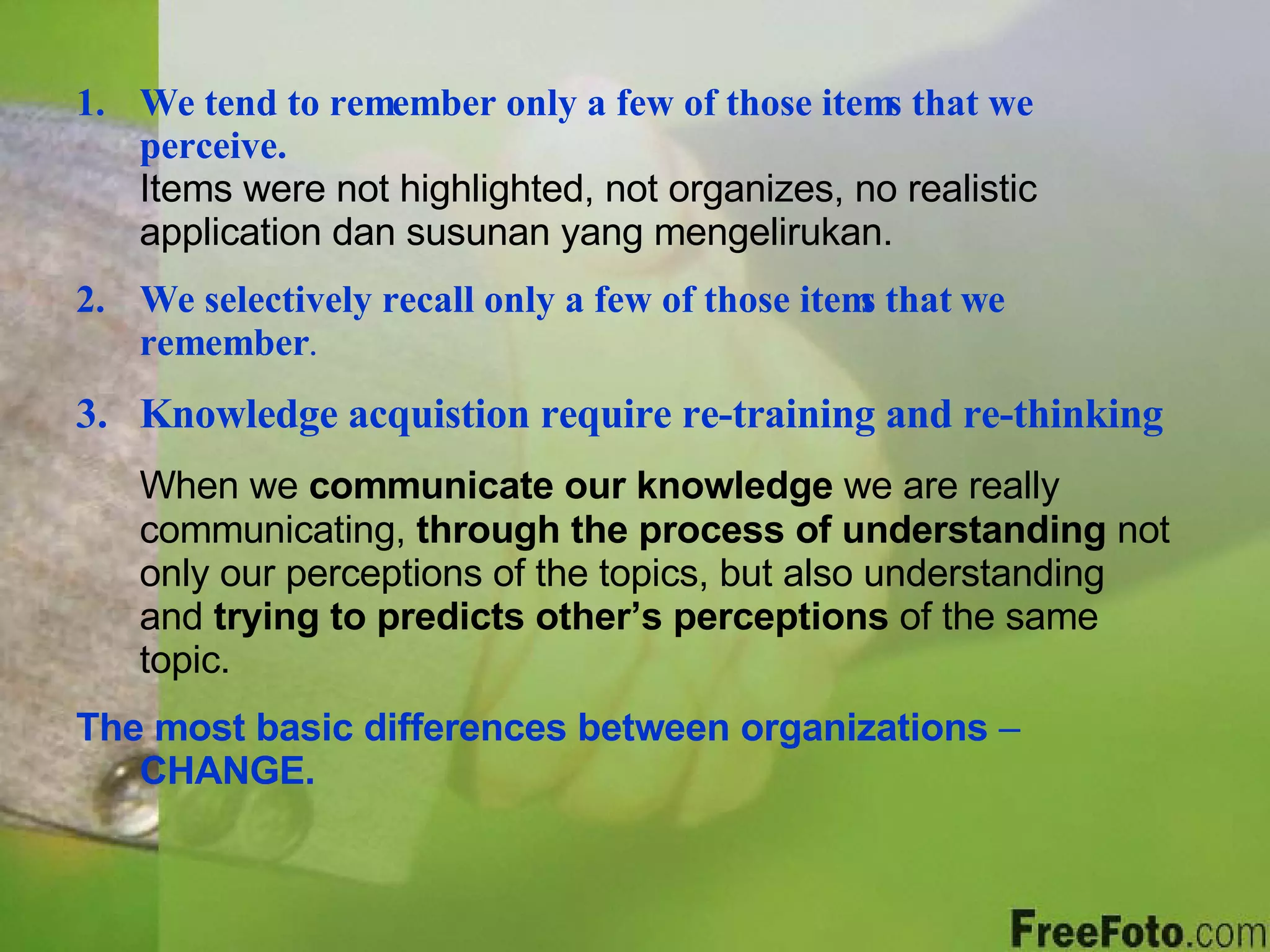 We tend to remember only a few of those items that we perceive.   Items were not highlighted, not organizes, no realistic application dan susunan yang mengelirukan. We selectively recall only a few of those items that we remember .   Knowledge acquistion require re-training and re-thinking When we  communicate our knowledge  we are really communicating,  through the process of understanding  not only our perceptions of the topics, but also understanding and  trying to predicts other’s perceptions  of the same topic. The most basic differences between organizations  –  CHANGE. 