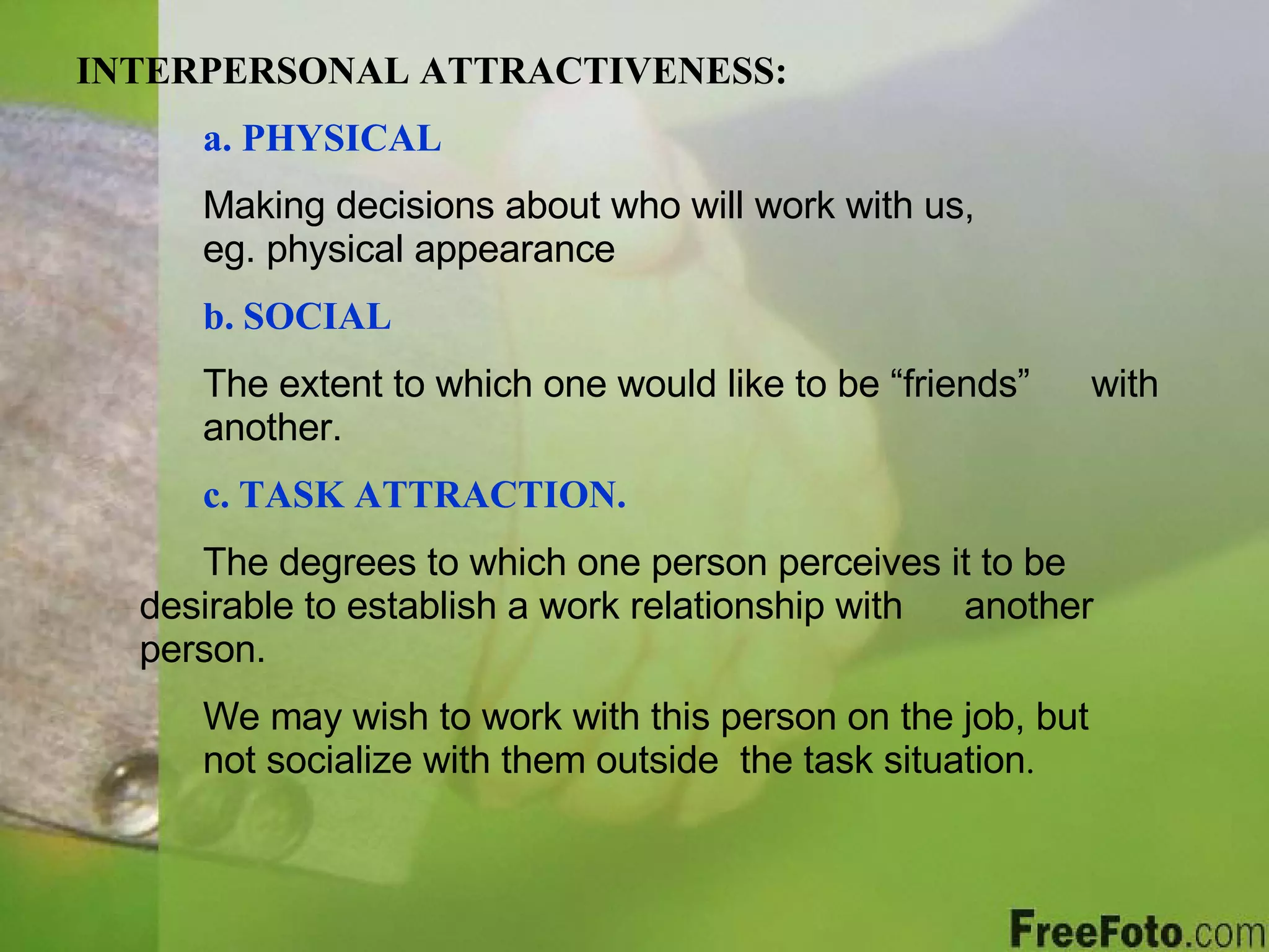 INTERPERSONAL ATTRACTIVENESS: a. PHYSICAL Making decisions about who will work with us,    eg. physical appearance b.   SOCIAL The extent to which one would like to be “friends”  with  another. c.   TASK ATTRACTION. The degrees to which one person perceives it to be  desirable to establish a work relationship with  another person. We may wish to work with this person on the job, but  not socialize with them outside  the task situation . 