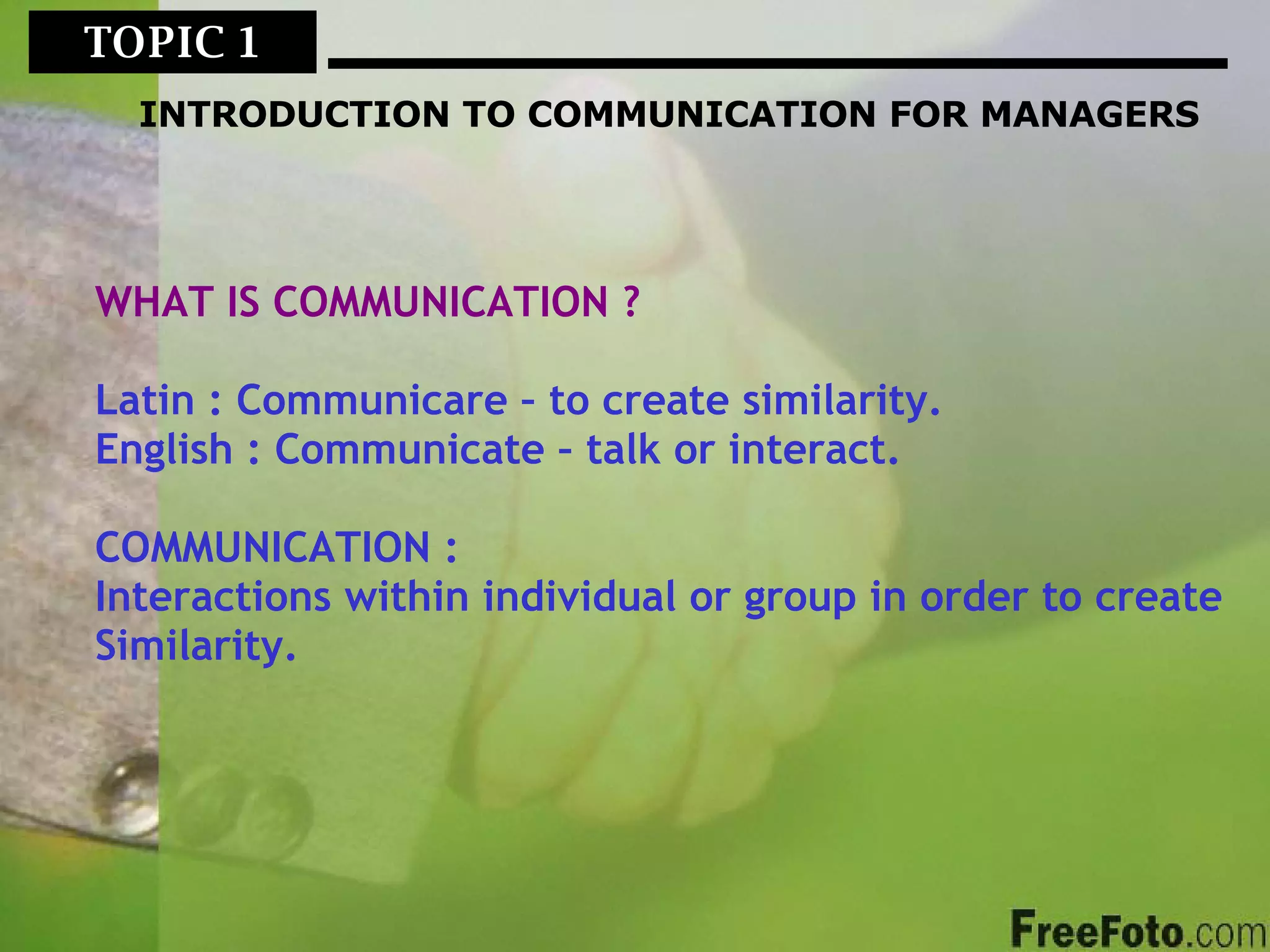 TOPIC 1  INTRODUCTION TO COMMUNICATION FOR MANAGERS WHAT IS COMMUNICATION ? Latin : Communicare – to create similarity. English : Communicate – talk or interact. COMMUNICATION : Interactions within individual or group in order to create Similarity. 