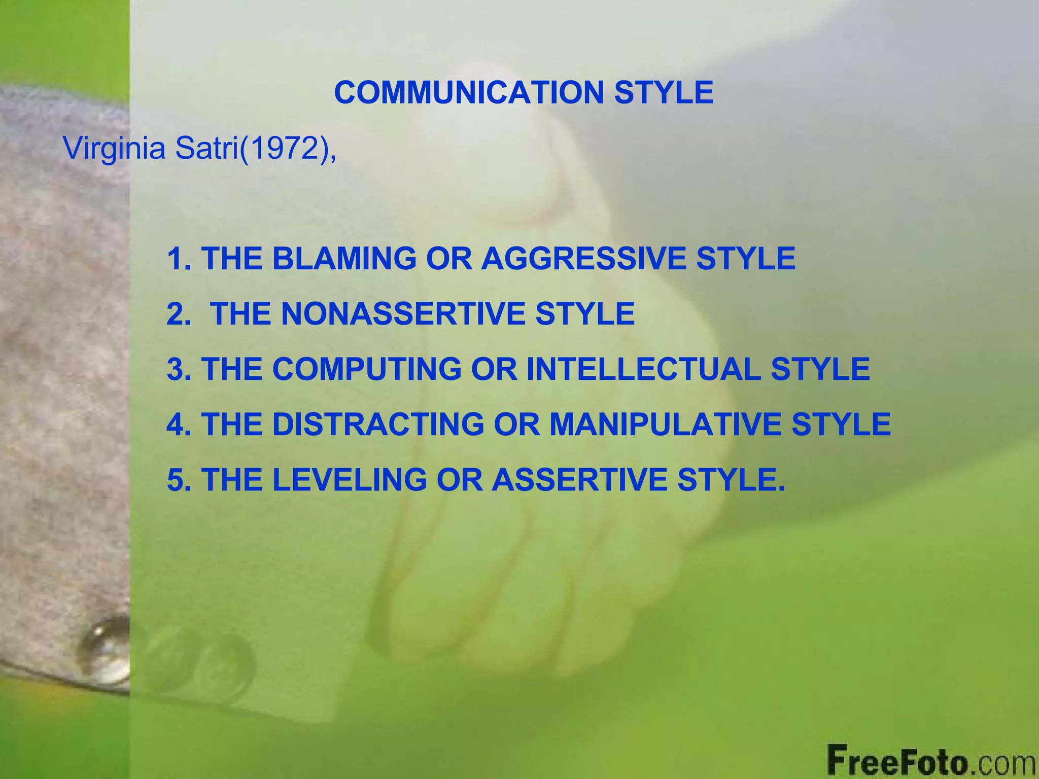 COMMUNICATION STYLE Virginia Satri(1972),  1. THE BLAMING OR AGGRESSIVE STYLE 2.  THE NONASSERTIVE STYLE 3. THE COMPUTING OR INTELLECTUAL STYLE 4. THE DISTRACTING OR MANIPULATIVE STYLE 5. THE LEVELING OR ASSERTIVE STYLE. 