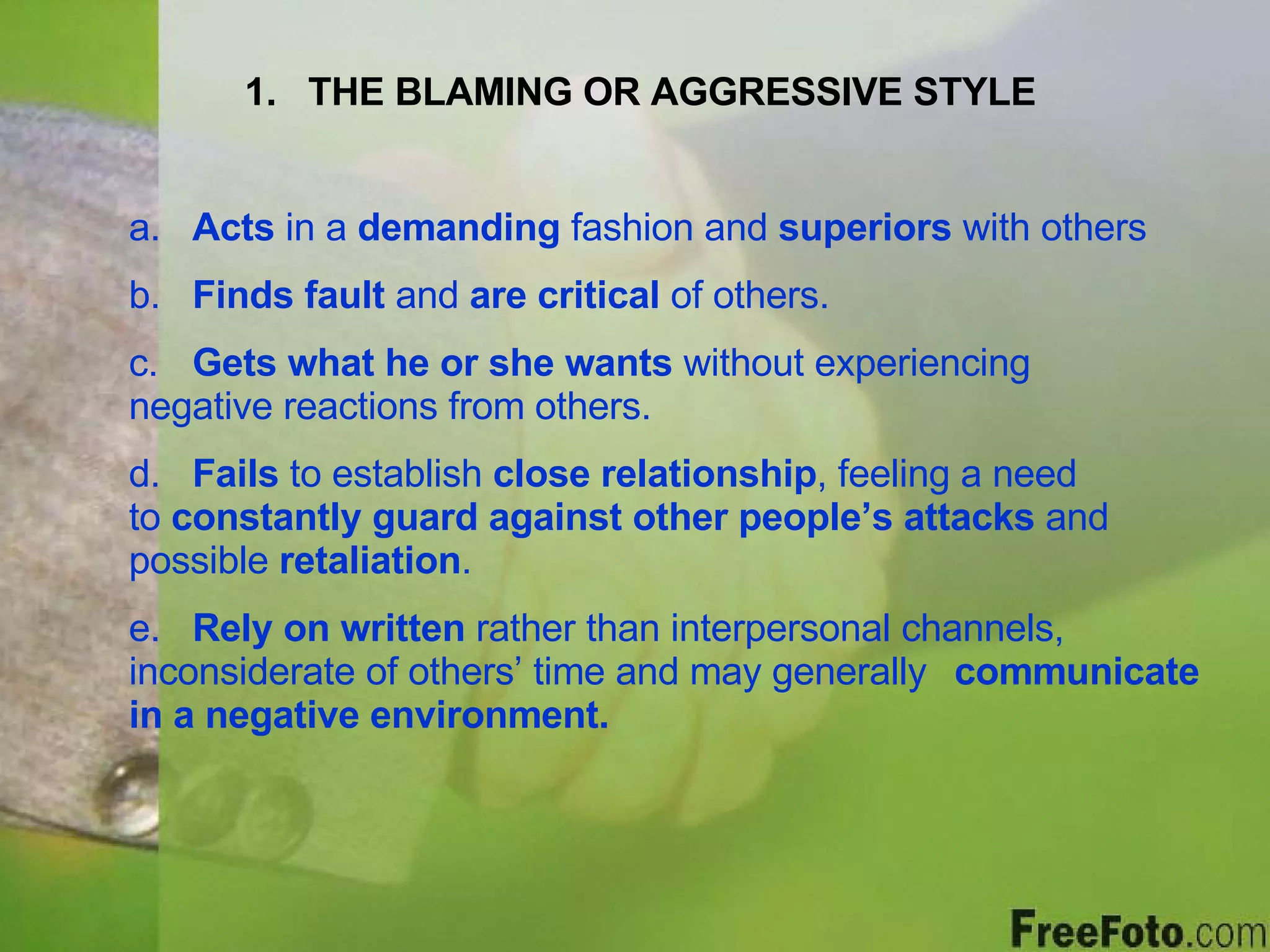 THE BLAMING OR AGGRESSIVE STYLE a.  Acts  in a  demanding  fashion and  superiors  with others b.  Finds fault  and  are critical  of others. c.  Gets what he or she wants  without experiencing  negative reactions from others. d.  Fails  to establish  close relationship , feeling a need  to  constantly guard against other people’s attacks  and  possible  retaliation . e.  Rely on written  rather than interpersonal channels,  inconsiderate of others’ time and may generally  communicate in a negative environment. 