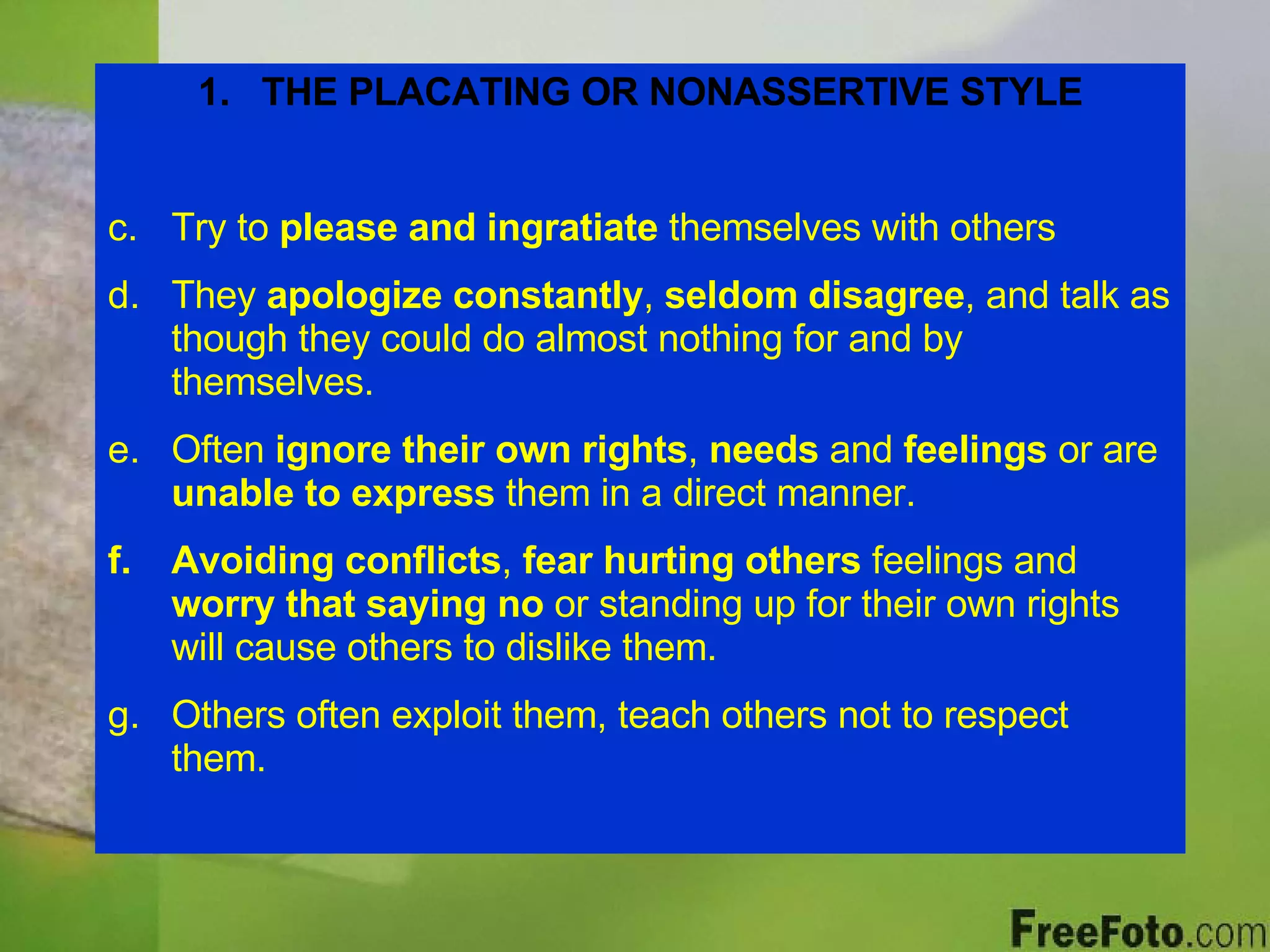 THE PLACATING OR NONASSERTIVE STYLE Try to  please and ingratiate  themselves with others They  apologize constantly ,  seldom disagree , and talk as though they could do almost nothing for and by themselves. Often  ignore their own rights ,  needs  and  feelings  or are  unable to express  them in a direct manner. Avoiding conflicts ,  fear hurting others  feelings and  worry that saying no  or standing up for their own rights will cause others to dislike them. Others often exploit them, teach others not to respect them. 
