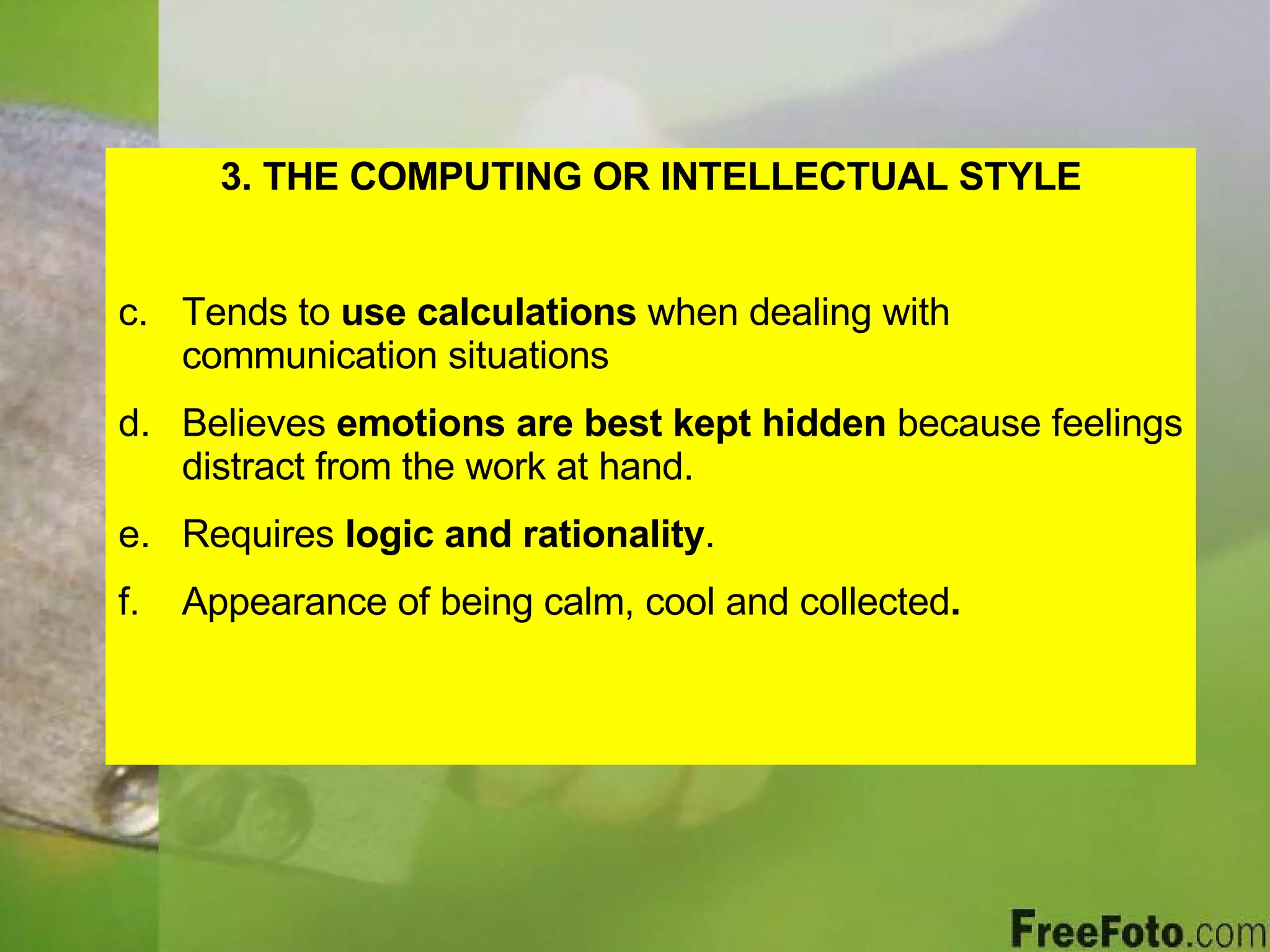 3. THE COMPUTING OR INTELLECTUAL STYLE Tends to  use calculations  when dealing with communication situations Believes  emotions are best kept hidden  because feelings distract from the work at hand. Requires  logic and rationality . Appearance of being calm, cool and collected . 