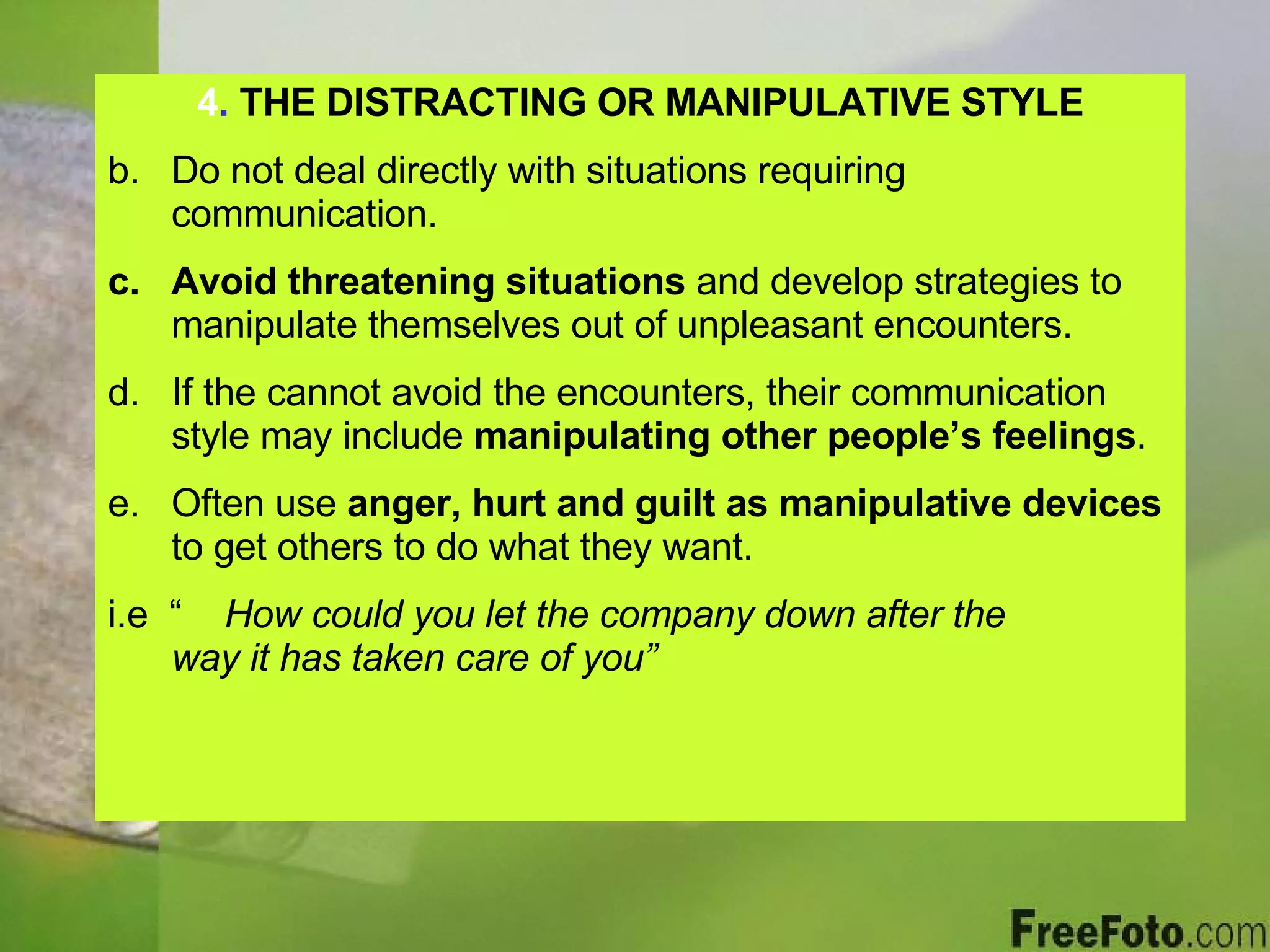 4 .  THE DISTRACTING OR MANIPULATIVE STYLE Do not deal directly with situations requiring communication. Avoid threatening situations  and develop strategies to manipulate themselves out of unpleasant encounters. If the cannot avoid the encounters, their communication style may include  manipulating other people’s feelings . Often use  anger, hurt and guilt   as manipulative devices  to get others to do what they want. i.e  “  How could you let the company down after the  way it has taken care of you” 