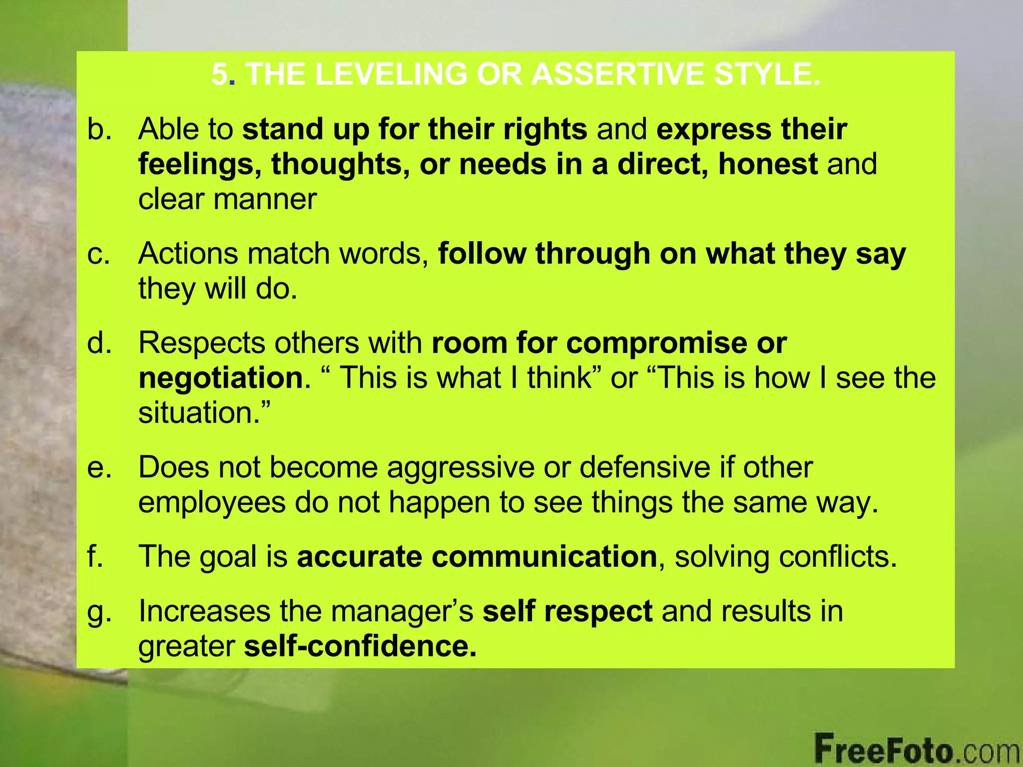 5 .  THE LEVELING OR ASSERTIVE STYLE. Able to  stand up for their rights  and  express their feelings, thoughts, or needs in a direct, honest  and clear manner Actions match words,  follow through on what they say  they will do. Respects others with  room for compromise or negotiation . “ This is what I think” or “This is how I see the situation.” Does not become aggressive or defensive if other employees do not happen to see things the same way. The goal is  accurate communication , solving conflicts. Increases the manager’s  self respect  and results in greater  self-confidence. 