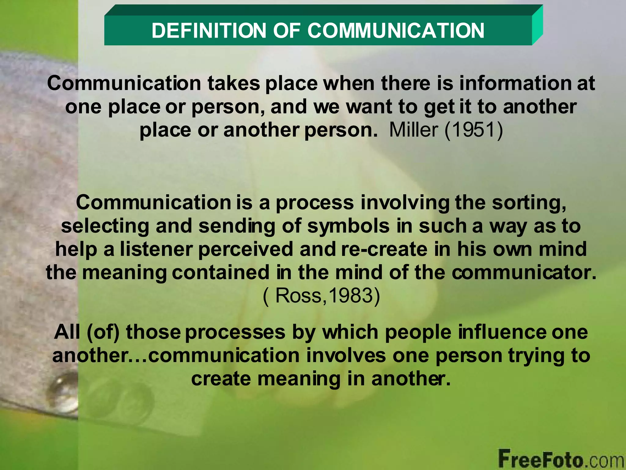 DEFINITION OF COMMUNICATION Communication takes place when there is information at one place or person, and we want to get it to another place or another person.  Miller (1951) Communication is a process involving the sorting, selecting and sending of symbols in such a way as to help a listener perceived and re-create in his own mind the meaning contained in the mind of the communicator.  ( Ross,1983) All (of) those processes by which people influence one another…communication involves one person trying to create meaning in another. 