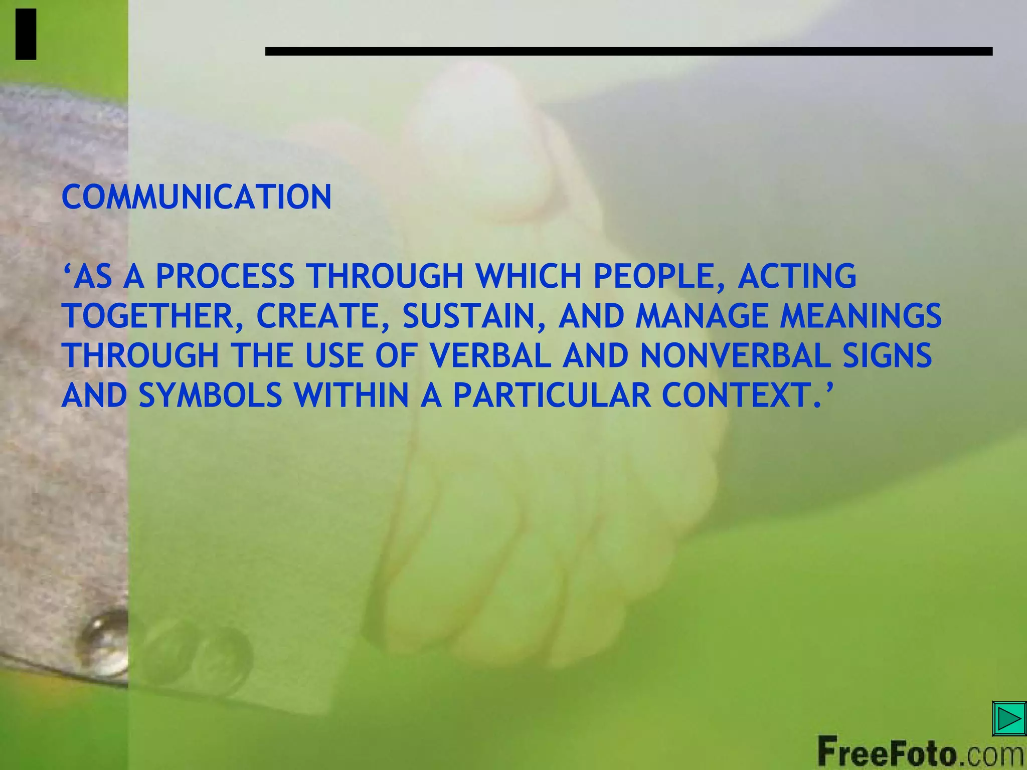 COMMUNICATION ‘ AS A PROCESS THROUGH WHICH PEOPLE, ACTING TOGETHER, CREATE, SUSTAIN, AND MANAGE MEANINGS THROUGH THE USE OF VERBAL AND NONVERBAL SIGNS  AND SYMBOLS WITHIN A PARTICULAR CONTEXT.’ 