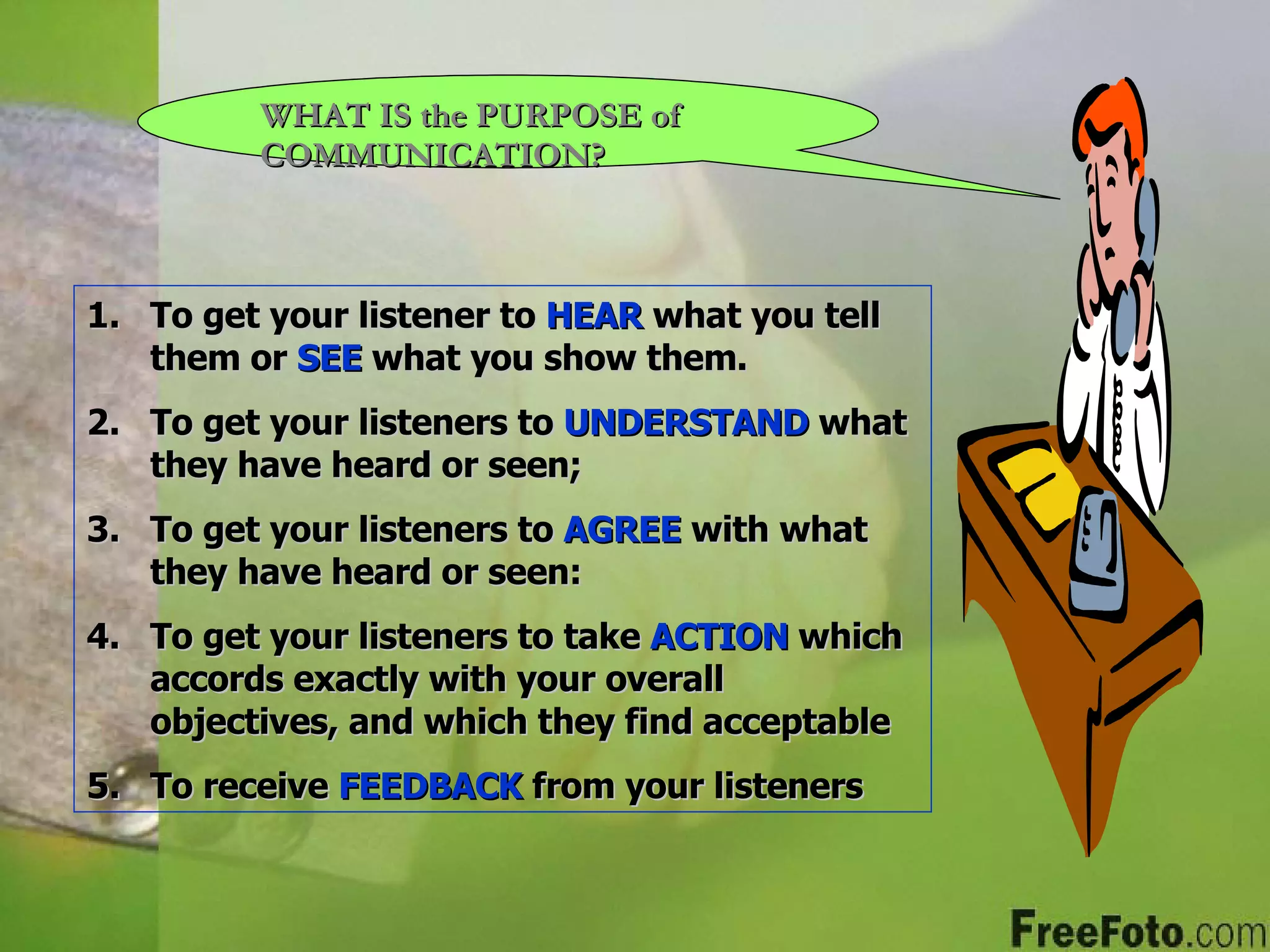 WHAT IS the PURPOSE of COMMUNICATION? To get your listener to  HEAR  what you tell them or  SEE  what you show them. To get your listeners to  UNDERSTAND   what they have heard or seen; To get your listeners to  AGREE  with what they have heard or seen: To get your listeners to take  ACTION  which accords exactly with your overall objectives, and which they find acceptable To receive  FEEDBACK  from your listeners 