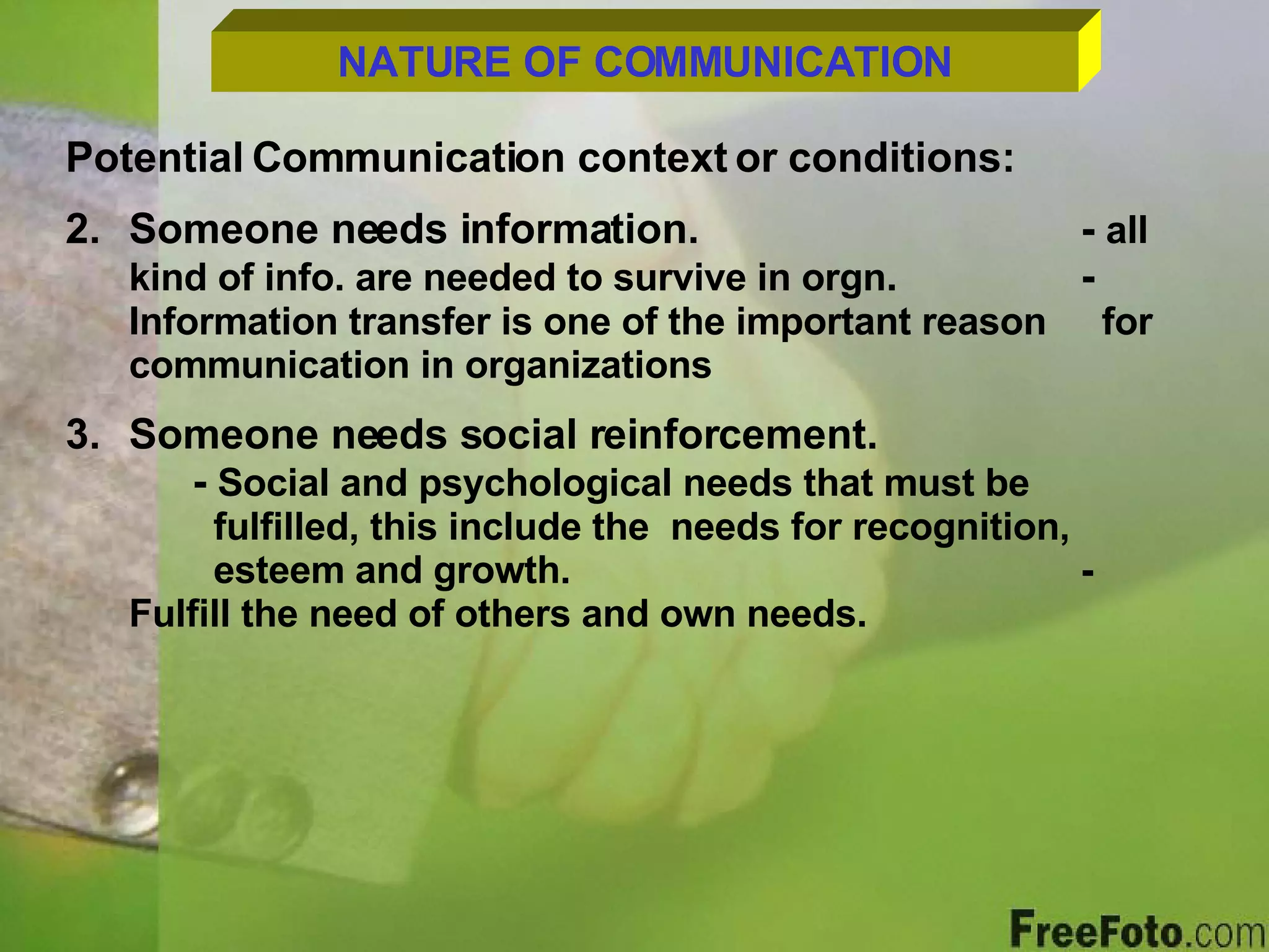 NATURE OF COMMUNICATION Potential Communication context or conditions: Someone needs information. -  all kind of info. are needed to survive in orgn . -  Information transfer is one of the important reason    for communication in organizations Someone needs social reinforcement. -  Social and psychological needs that must be      fulfilled, this include the  needs for recognition,    esteem and growth. - Fulfill the need of others and own needs. 