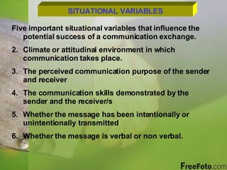 SITUATIONAL VARIABLES Five important situational variables that influence the potential success of a communication exchange. Climate or attitudinal environment in which communication takes place. The perceived communication purpose of the sender and receiver The communication skills demonstrated by the sender and the receiver/s Whether the message has been intentionally or unintentionally transmitted Whether the message is verbal or non verbal. 