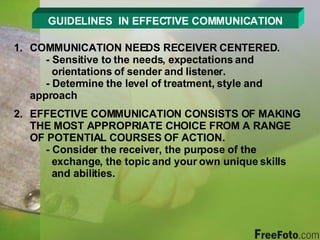 GUIDELINES  IN EFFECTIVE COMMUNICATION COMMUNICATION NEEDS RECEIVER CENTERED. - Sensitive to the needs, expectations and        orientations of sender and listener. - Determine the level of treatment, style and      approach EFFECTIVE COMMUNICATION CONSISTS OF MAKING THE MOST APPROPRIATE CHOICE FROM A RANGE OF POTENTIAL COURSES OF ACTION. - Consider the receiver, the purpose of the        exchange, the topic and your own unique skills    and abilities. 