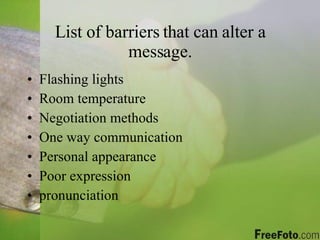 List of barriers that can alter a message. Flashing lights Room temperature Negotiation methods One way communication Personal appearance Poor expression pronunciation 