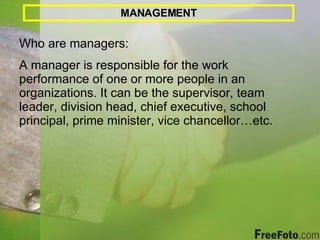 MANAGEMENT Who are managers:  A manager is responsible for the work performance of one or more people in an organizations. It can be the supervisor, team leader, division head, chief executive, school principal, prime minister, vice chancellor…etc. 