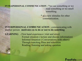 INTRAPERSONAL COMMUNICATION  : *we see something or we  read something or we smell  something.      * as a new stimulus for other      communication. INTERPERSONAL COMMUNICATION  : communicating with another person motivates us to do or not to do something LEARNING   - First hand experience ( trial and error)  Formal situation ( lecture and discuss information)    Informal Situation ( Conversations with others)  Through watching films and television  Reading, listening and asking question 