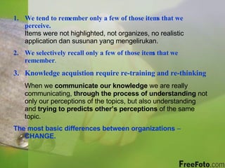 We tend to remember only a few of those items that we perceive.   Items were not highlighted, not organizes, no realistic application dan susunan yang mengelirukan. We selectively recall only a few of those items that we remember .   Knowledge acquistion require re-training and re-thinking When we  communicate our knowledge  we are really communicating,  through the process of understanding  not only our perceptions of the topics, but also understanding and  trying to predicts other’s perceptions  of the same topic. The most basic differences between organizations  –  CHANGE. 