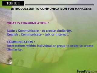 TOPIC 1  INTRODUCTION TO COMMUNICATION FOR MANAGERS WHAT IS COMMUNICATION ? Latin : Communicare – to create similarity. English : Communicate – talk or interact. COMMUNICATION : Interactions within individual or group in order to create Similarity. 