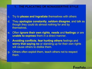 THE PLACATING OR NONASSERTIVE STYLE Try to  please and ingratiate  themselves with others They  apologize constantly ,  seldom disagree , and talk as though they could do almost nothing for and by themselves. Often  ignore their own rights ,  needs  and  feelings  or are  unable to express  them in a direct manner. Avoiding conflicts ,  fear hurting others  feelings and  worry that saying no  or standing up for their own rights will cause others to dislike them. Others often exploit them, teach others not to respect them. 