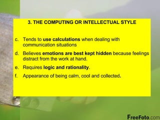 3. THE COMPUTING OR INTELLECTUAL STYLE Tends to  use calculations  when dealing with communication situations Believes  emotions are best kept hidden  because feelings distract from the work at hand. Requires  logic and rationality . Appearance of being calm, cool and collected . 