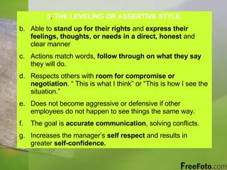 5 .  THE LEVELING OR ASSERTIVE STYLE. Able to  stand up for their rights  and  express their feelings, thoughts, or needs in a direct, honest  and clear manner Actions match words,  follow through on what they say  they will do. Respects others with  room for compromise or negotiation . “ This is what I think” or “This is how I see the situation.” Does not become aggressive or defensive if other employees do not happen to see things the same way. The goal is  accurate communication , solving conflicts. Increases the manager’s  self respect  and results in greater  self-confidence. 