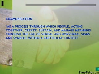 COMMUNICATION ‘ AS A PROCESS THROUGH WHICH PEOPLE, ACTING TOGETHER, CREATE, SUSTAIN, AND MANAGE MEANINGS THROUGH THE USE OF VERBAL AND NONVERBAL SIGNS  AND SYMBOLS WITHIN A PARTICULAR CONTEXT.’ 