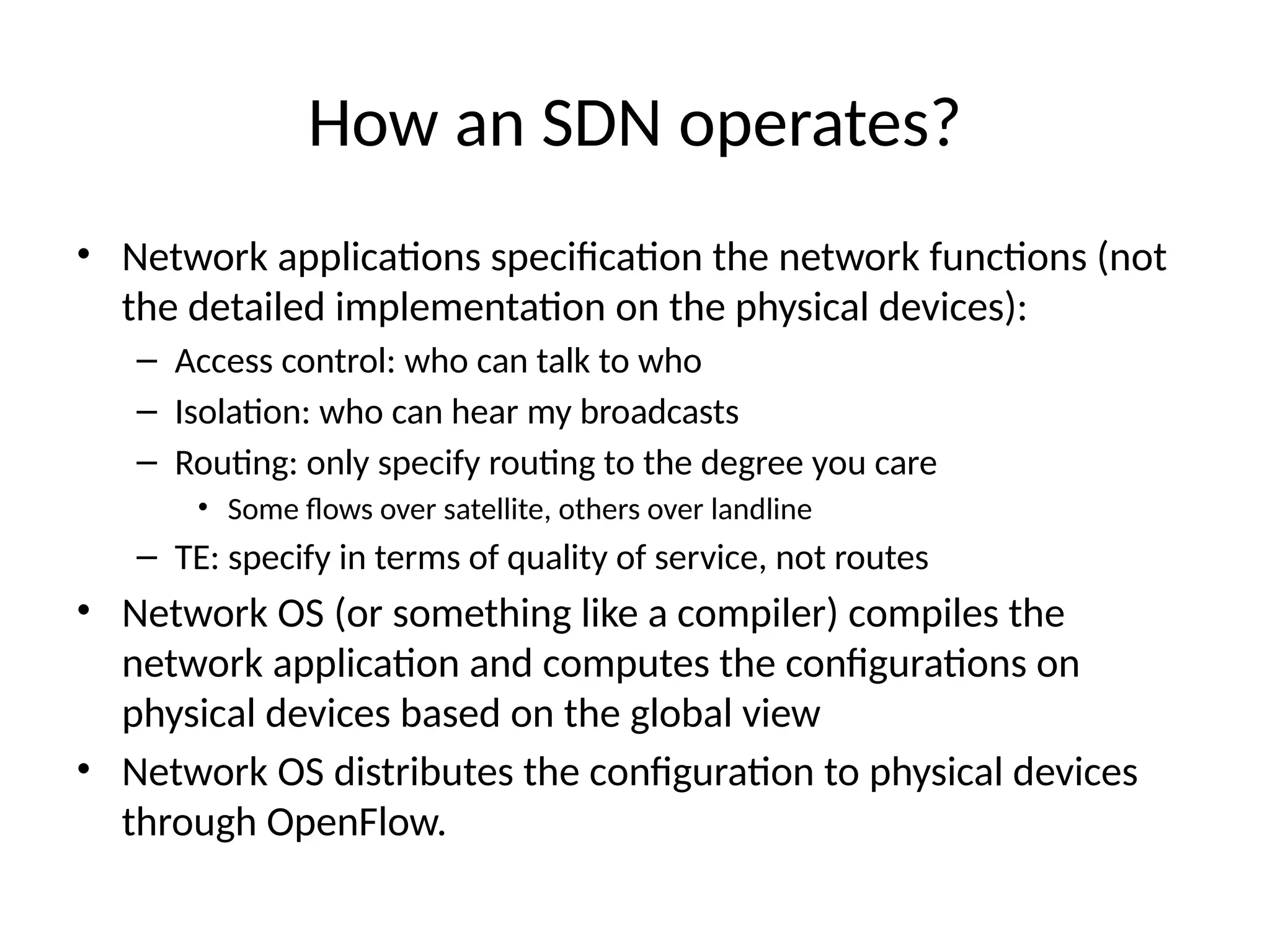How an SDN operates?
• Network applications specification the network functions (not
the detailed implementation on the physical devices):
– Access control: who can talk to who
– Isolation: who can hear my broadcasts
– Routing: only specify routing to the degree you care
• Some flows over satellite, others over landline
– TE: specify in terms of quality of service, not routes
• Network OS (or something like a compiler) compiles the
network application and computes the configurations on
physical devices based on the global view
• Network OS distributes the configuration to physical devices
through OpenFlow.
 