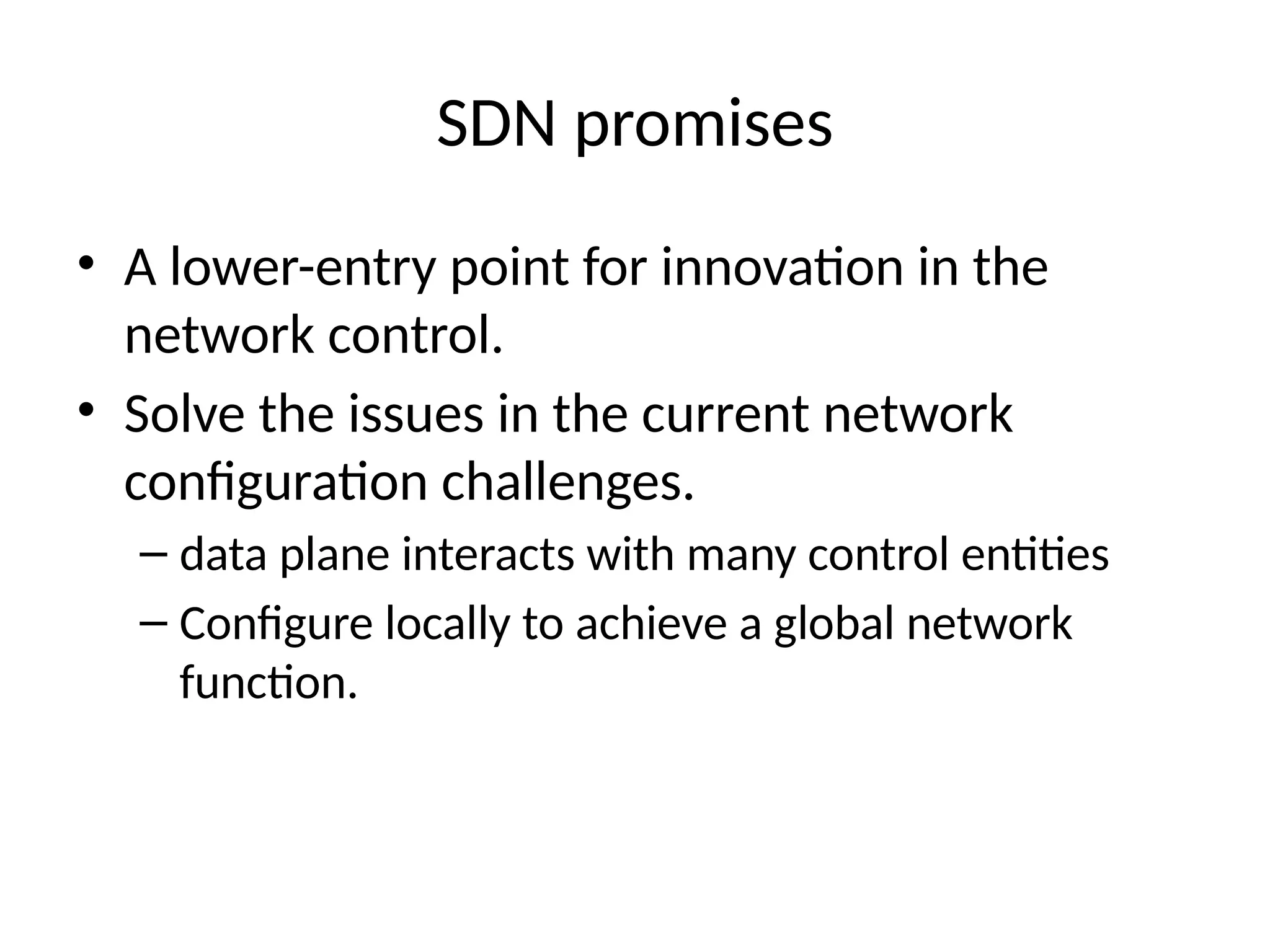 SDN promises
• A lower-entry point for innovation in the
network control.
• Solve the issues in the current network
configuration challenges.
– data plane interacts with many control entities
– Configure locally to achieve a global network
function.
 