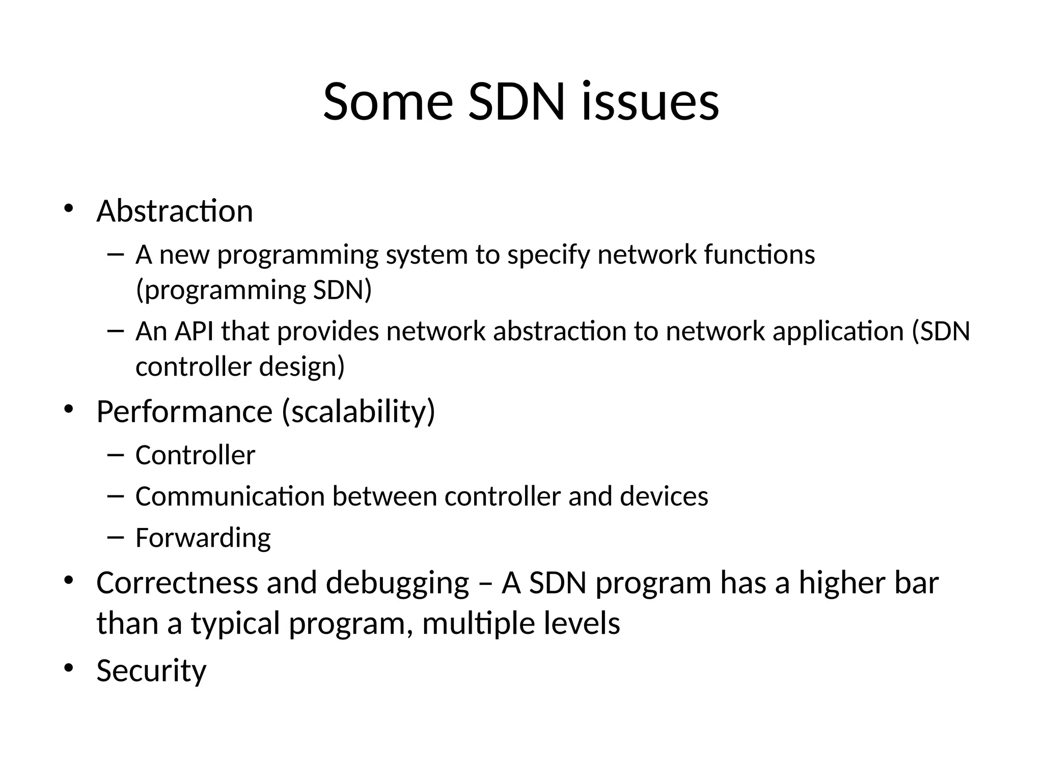 Some SDN issues
• Abstraction
– A new programming system to specify network functions
(programming SDN)
– An API that provides network abstraction to network application (SDN
controller design)
• Performance (scalability)
– Controller
– Communication between controller and devices
– Forwarding
• Correctness and debugging – A SDN program has a higher bar
than a typical program, multiple levels
• Security
 