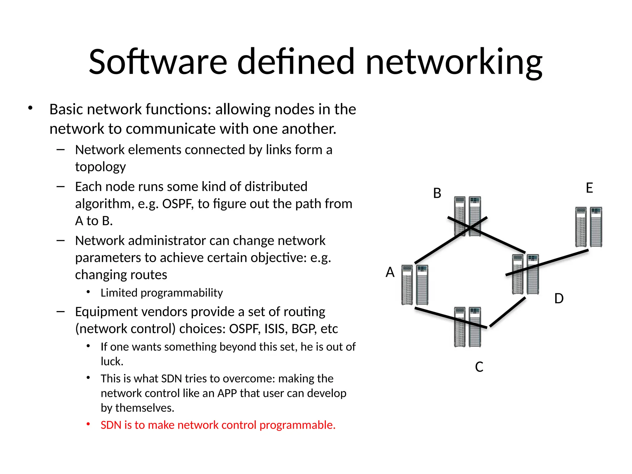 Software defined networking
• Basic network functions: allowing nodes in the
network to communicate with one another.
– Network elements connected by links form a
topology
– Each node runs some kind of distributed
algorithm, e.g. OSPF, to figure out the path from
A to B.
– Network administrator can change network
parameters to achieve certain objective: e.g.
changing routes
• Limited programmability
– Equipment vendors provide a set of routing
(network control) choices: OSPF, ISIS, BGP, etc
• If one wants something beyond this set, he is out of
luck.
• This is what SDN tries to overcome: making the
network control like an APP that user can develop
by themselves.
• SDN is to make network control programmable.
A
B
C
D
E
 
