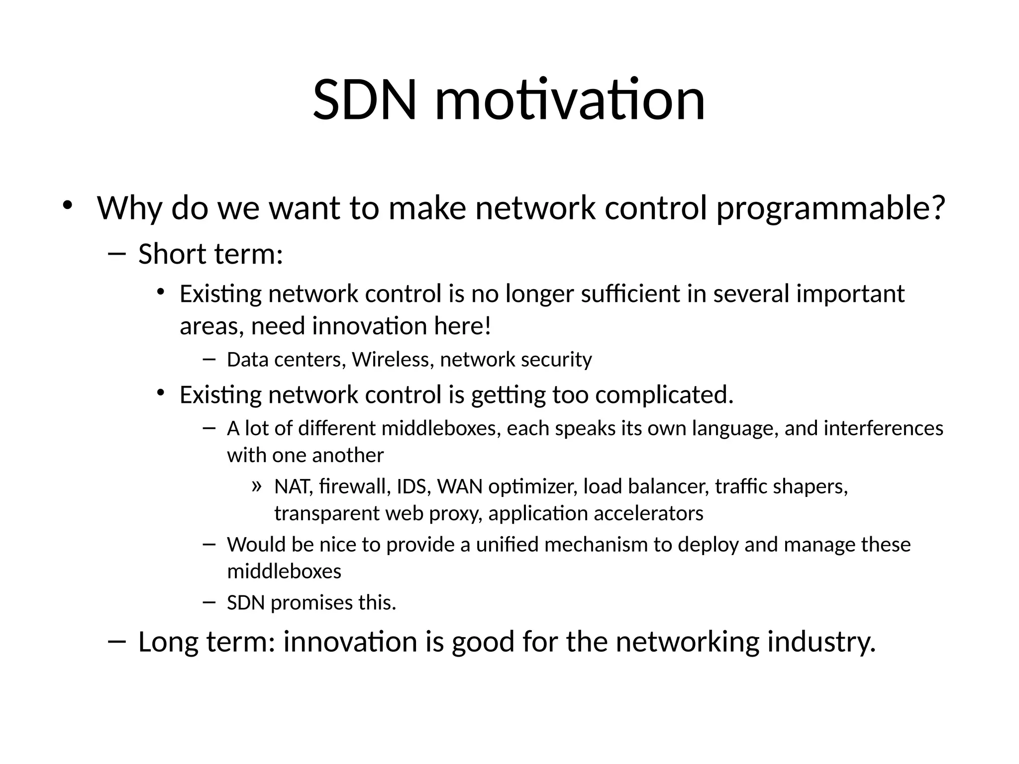 SDN motivation
• Why do we want to make network control programmable?
– Short term:
• Existing network control is no longer sufficient in several important
areas, need innovation here!
– Data centers, Wireless, network security
• Existing network control is getting too complicated.
– A lot of different middleboxes, each speaks its own language, and interferences
with one another
» NAT, firewall, IDS, WAN optimizer, load balancer, traffic shapers,
transparent web proxy, application accelerators
– Would be nice to provide a unified mechanism to deploy and manage these
middleboxes
– SDN promises this.
– Long term: innovation is good for the networking industry.
 