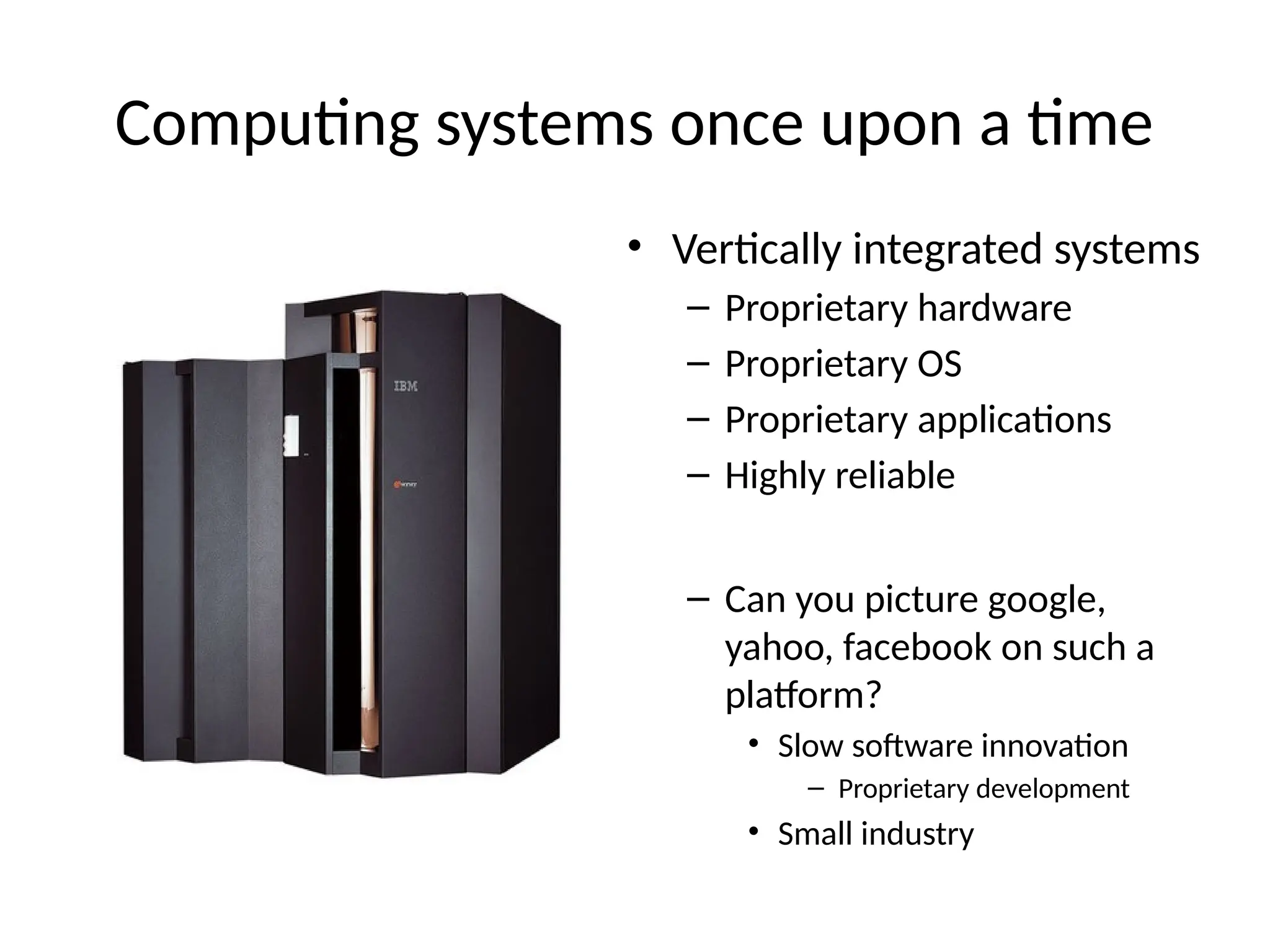 Computing systems once upon a time
• Vertically integrated systems
– Proprietary hardware
– Proprietary OS
– Proprietary applications
– Highly reliable
– Can you picture google,
yahoo, facebook on such a
platform?
• Slow software innovation
– Proprietary development
• Small industry
 