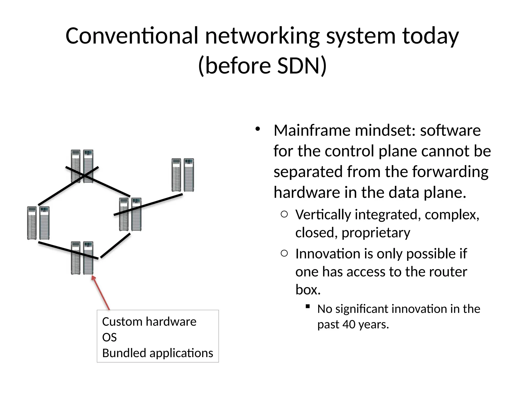 Conventional networking system today
(before SDN)
• Mainframe mindset: software
for the control plane cannot be
separated from the forwarding
hardware in the data plane.
o Vertically integrated, complex,
closed, proprietary
o Innovation is only possible if
one has access to the router
box.
 No significant innovation in the
past 40 years.
Custom hardware
OS
Bundled applications
 