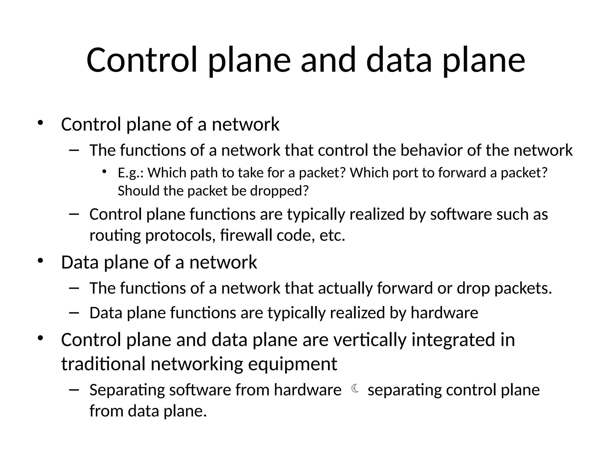 Control plane and data plane
• Control plane of a network
– The functions of a network that control the behavior of the network
• E.g.: Which path to take for a packet? Which port to forward a packet?
Should the packet be dropped?
– Control plane functions are typically realized by software such as
routing protocols, firewall code, etc.
• Data plane of a network
– The functions of a network that actually forward or drop packets.
– Data plane functions are typically realized by hardware
• Control plane and data plane are vertically integrated in
traditional networking equipment
– Separating software from hardware  separating control plane
from data plane.
 