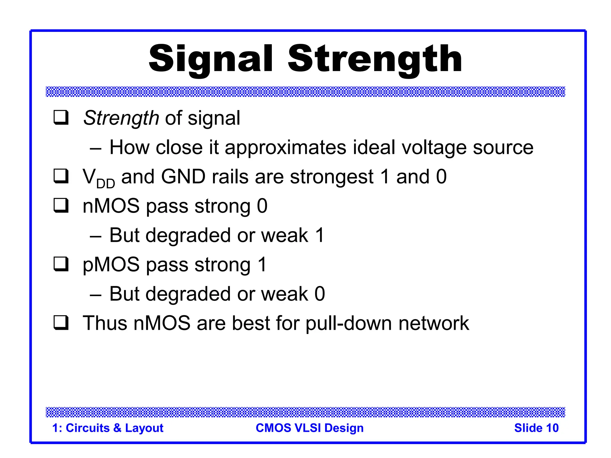 CMOS VLSI Design
1: Circuits & Layout Slide 10
Signal Strength
 Strength of signal
– How close it approximates ideal voltage source
 VDD and GND rails are strongest 1 and 0
 nMOS pass strong 0
– But degraded or weak 1
 pMOS pass strong 1
– But degraded or weak 0
 Thus nMOS are best for pull-down network
 