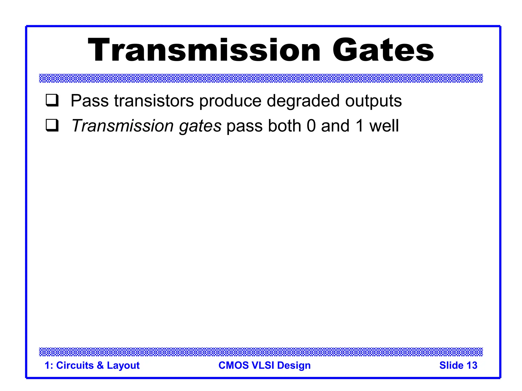 CMOS VLSI Design
1: Circuits & Layout Slide 13
Transmission Gates
 Pass transistors produce degraded outputs
 Transmission gates pass both 0 and 1 well
 