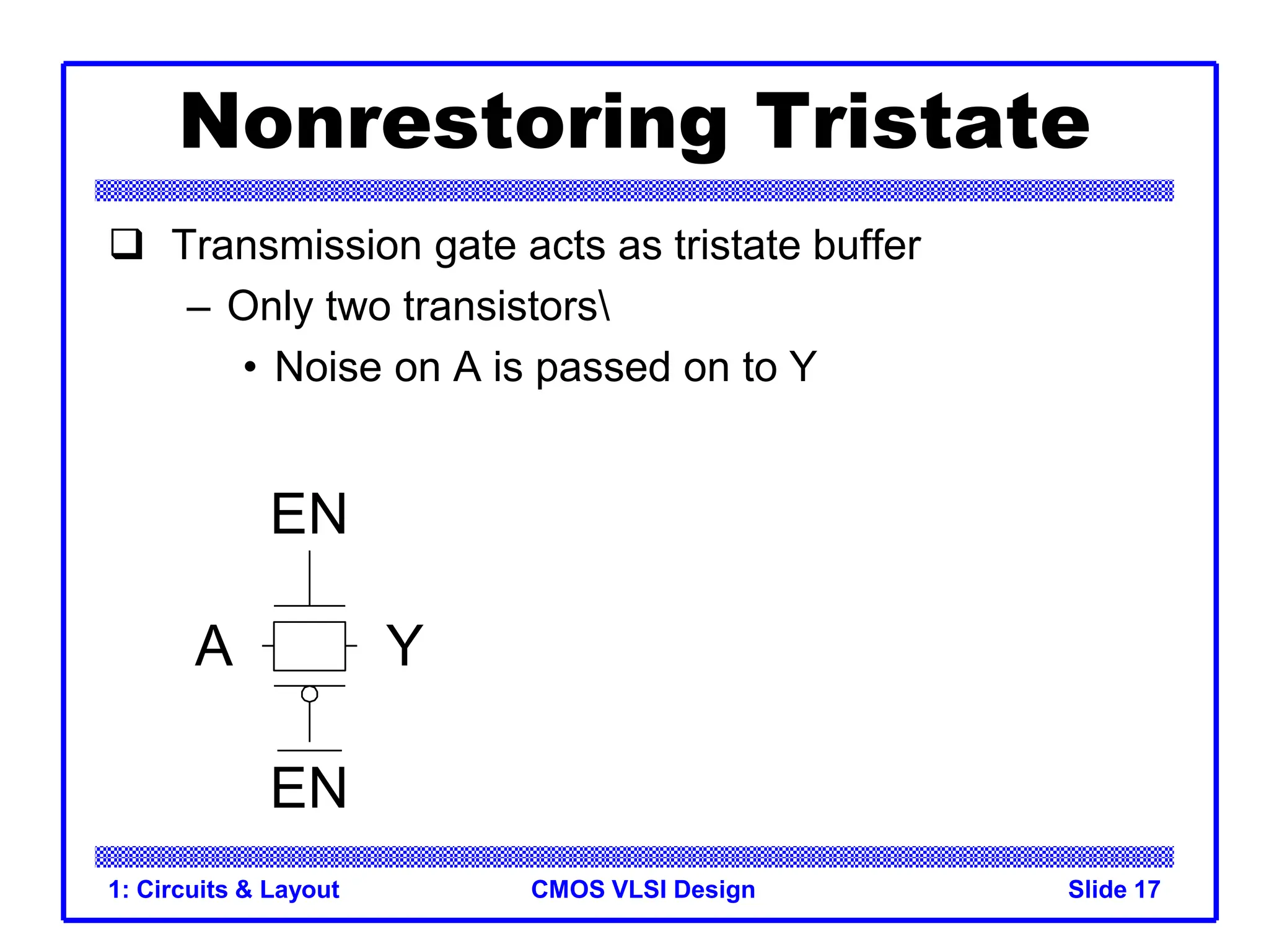 CMOS VLSI Design
1: Circuits & Layout Slide 17
Nonrestoring Tristate
 Transmission gate acts as tristate buffer
– Only two transistors
• Noise on A is passed on to Y
A Y
EN
EN
 