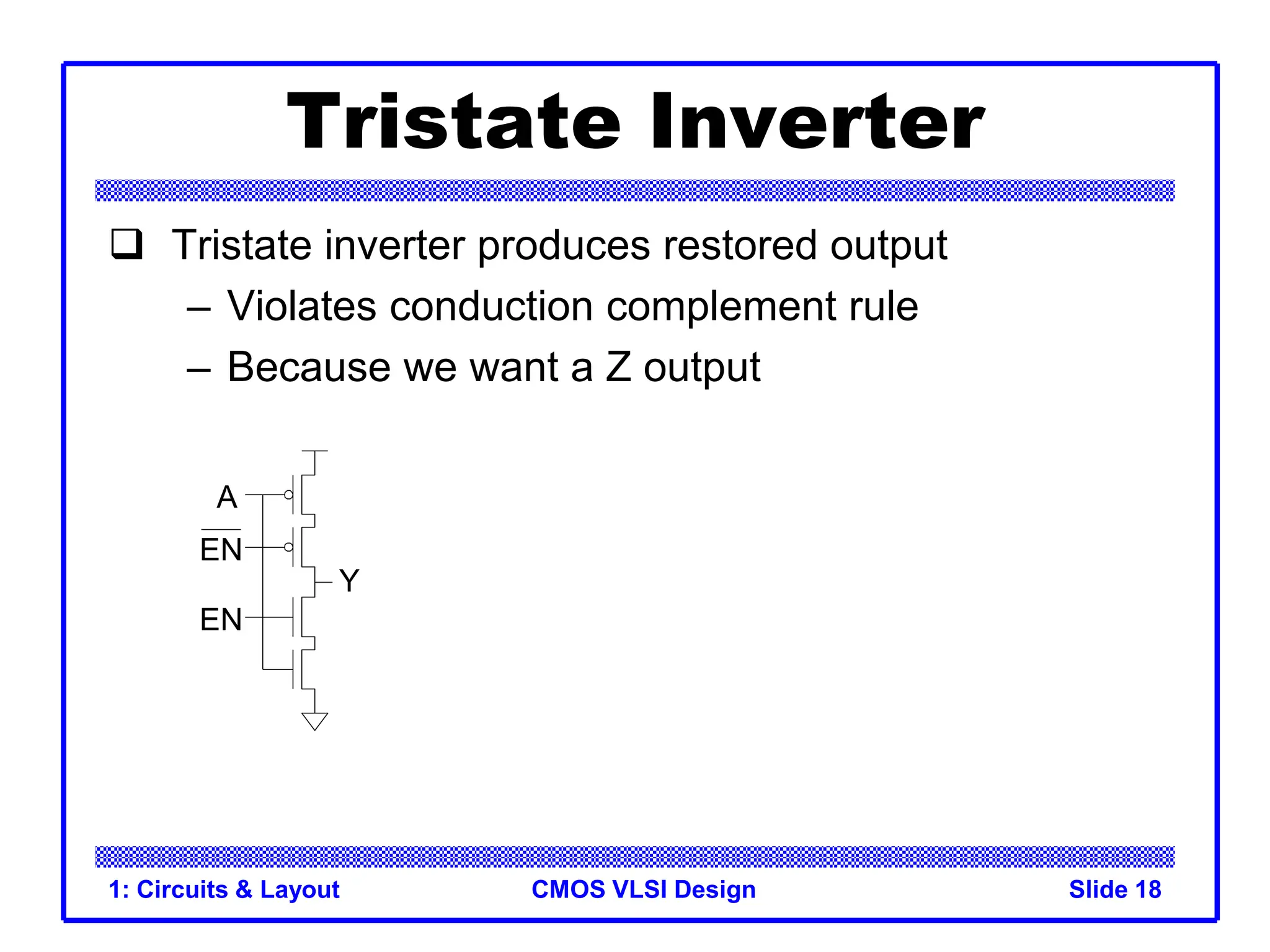 CMOS VLSI Design
1: Circuits & Layout Slide 18
Tristate Inverter
 Tristate inverter produces restored output
– Violates conduction complement rule
– Because we want a Z output
A
Y
EN
EN
 
