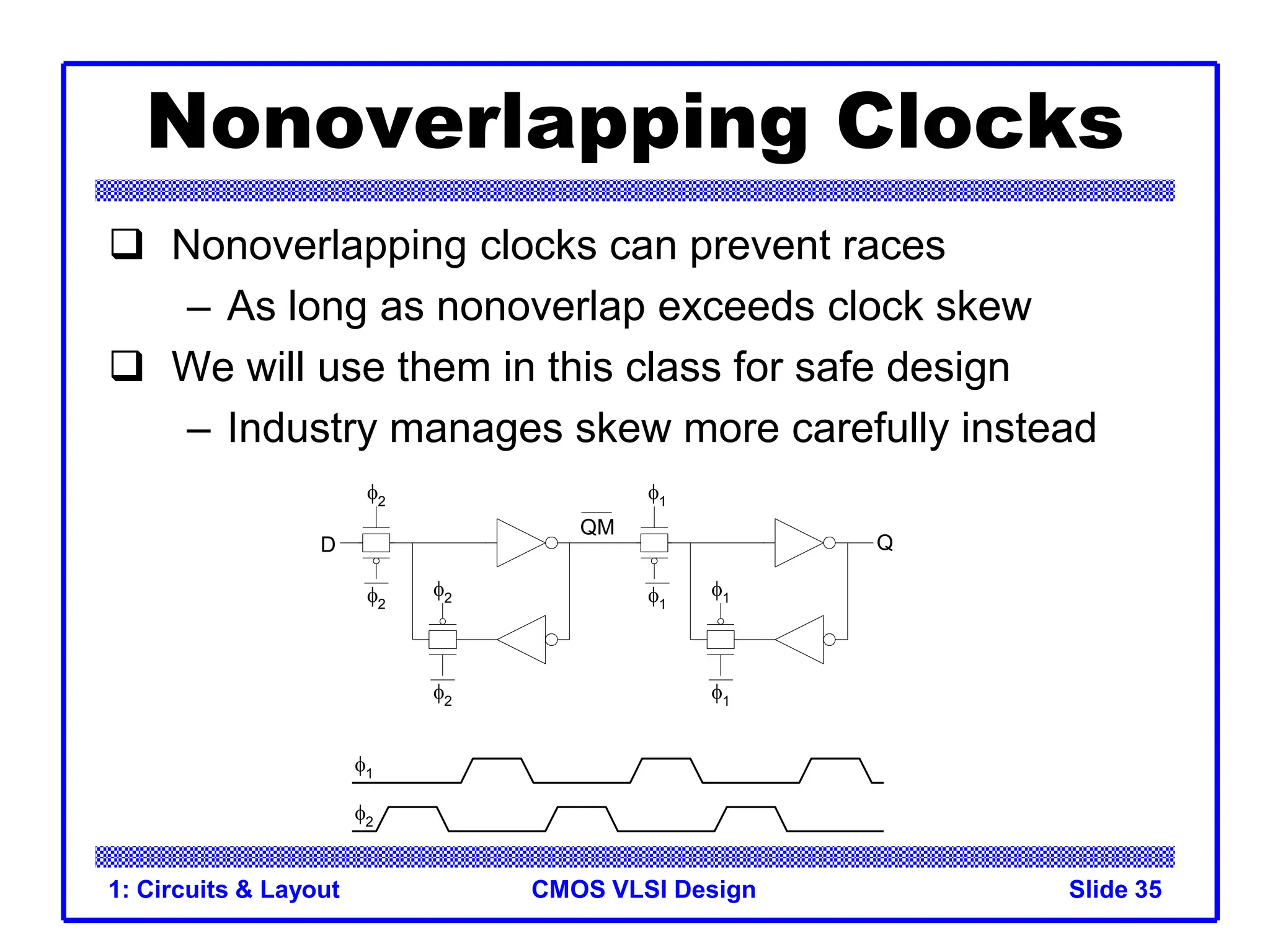 CMOS VLSI Design
1: Circuits & Layout Slide 35
Nonoverlapping Clocks
 Nonoverlapping clocks can prevent races
– As long as nonoverlap exceeds clock skew
 We will use them in this class for safe design
– Industry manages skew more carefully instead
1
1
1
1
2
2
2
2
2
1
QM
Q
D
 