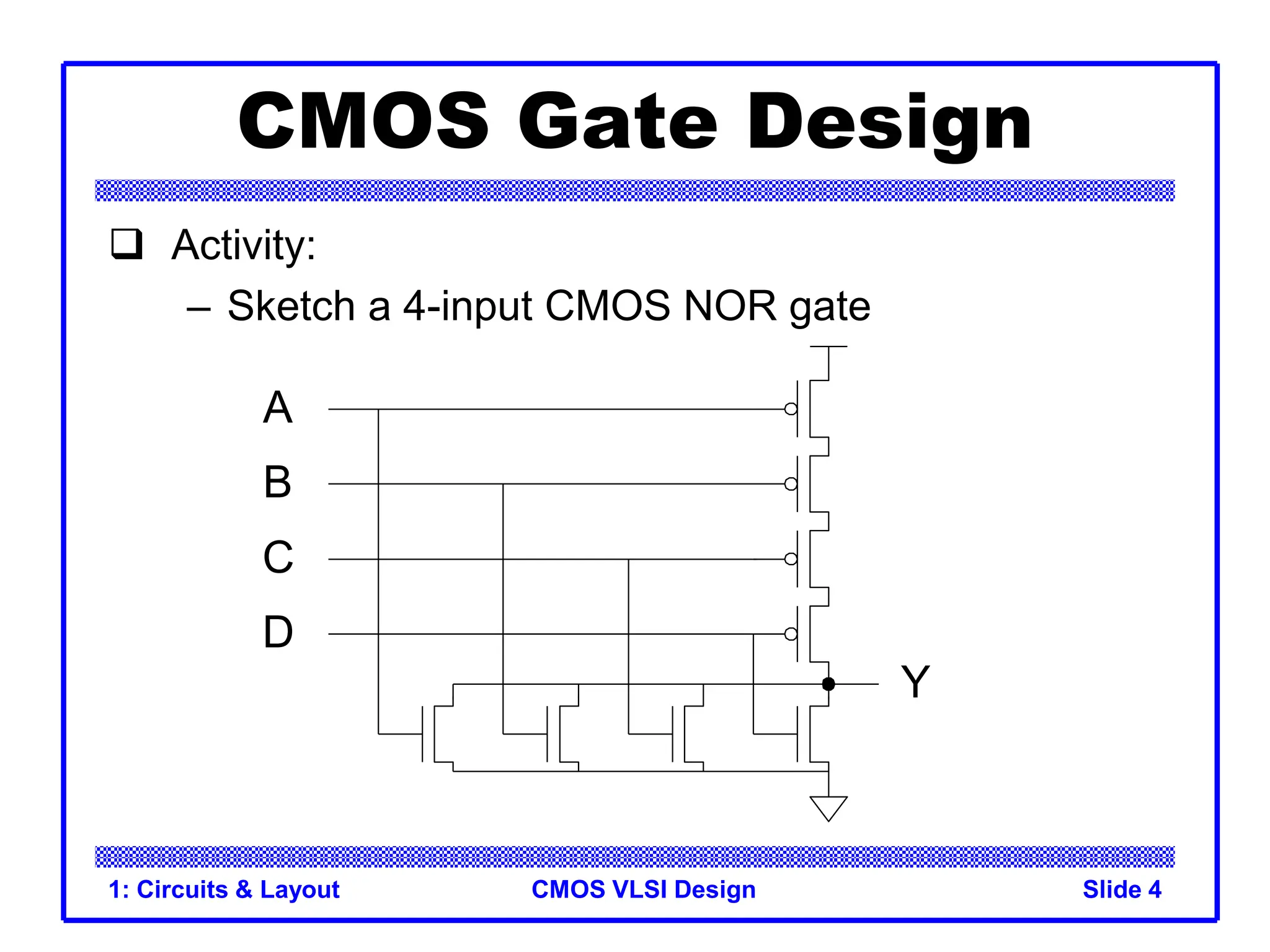 CMOS VLSI Design
1: Circuits & Layout Slide 4
CMOS Gate Design
 Activity:
– Sketch a 4-input CMOS NOR gate
A
B
C
D
Y
 