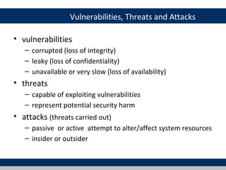 Vulnerabilities, Threats and Attacks

• vulnerabilities
   – corrupted (loss of integrity)
   – leaky (loss of confidentiality)
   – unavailable or very slow (loss of availability)
• threats
   – capable of exploiting vulnerabilities
   – represent potential security harm
• attacks (threats carried out)
   – passive or active attempt to alter/affect system resources
   – insider or outsider
 